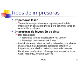 MERG 77
Tipos de impresoras
 Impresoras láser
 Tienen la ventajas de mayor rapidez y calidad de
impresión en escala de grises, pero son muy caras en
resolución a colores.
 Impresoras de inyección de tinta
 Dos tecnologías

Tecnología térmica (Bubble Jet)  HP, Cannon

Tecnología piezo-eléctrica  Epson
 Las HP tienen en el cartucho los cabezales, por ello son
más caras. En las Epson los cabezales están en la
impresora, por ello los cartuchos son más baratos.
 Funcionan con los tres colores primarios sustractivos
Cyan, Magenta, Amarillo (CMYK)
 