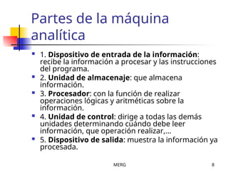 MERG 8
Partes de la máquina
analítica
 1. Dispositivo de entrada de la información:
recibe la información a procesar y las instrucciones
del programa.
 2. Unidad de almacenaje: que almacena
información.
 3. Procesador: con la función de realizar
operaciones lógicas y aritméticas sobre la
información.
 4. Unidad de control: dirige a todas las demás
unidades determinando cuándo debe leer
información, que operación realizar,...
 5. Dispositivo de salida: muestra la información ya
procesada.
 