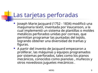 MERG 9
Las tarjetas perforadas
 Joseph Marie Jacquard (1752 - 1834) modificó una
maquinaria textil, inventada por Vaucanson, a la
cual implementó un sistema de plantillas o moldes
metálicos perforados unidas por correas, que
permitían programar las puntadas del tejido,
logrando obtener una diversidad de tramas y
figuras.
 A partir del invento de Jacquard empezaron a
proliferar, las máquinas y equipos programados
por sistemas perforados, tales como los pianos
mecánicos, conocidos como pianolas , muñecos y
otros novedosos juguetes mecánicos .
 