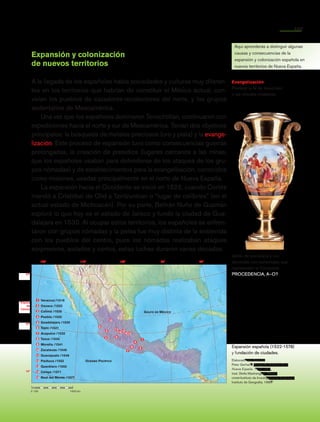 107
Expansión y colonización
de nuevos territorios
A la llegada de los españoles había sociedades y culturas muy diferen-
tes en los territorios que habrían de constituir el México actual, con-
vivían los pueblos de cazadores-recolectores del norte, y los grupos
sedentarios de Mesoamérica.
Una vez que los españoles dominaron Tenochtitlan, continuaron con
expediciones hacia el norte y sur de Mesoamérica. Tenían dos objetivos
principales: la búsqueda de metales preciosos (oro y plata) y la evange-
lización. Este proceso de expansión tuvo como consecuencias guerras
prolongadas, la creación de presidios (lugares cercanos a las minas,
que los españoles usaban para defenderse de los ataques de los gru-
pos nómadas) y de establecimientos para la evangelización, conocidos
como misiones, usadas principalmente en el norte de Nueva España.
La expansión hacia el Occidente se inició en 1522, cuando Cortés
mandó a Cristóbal de Olid a Tzintzuntzan o “lugar de colibríes” (en el
actual estado de Michoacán). Por su parte, Beltrán Nuño de Guzmán
exploró lo que hoy es el estado de Jalisco y fundó la ciudad de Gua-
dalajara en 1530. Al ocupar estos territorios, los españoles se enfren-
taron con grupos nómadas y la pelea fue muy distinta de la sostenida
con los pueblos del centro, pues los nómadas realizaban ataques
sorpresivos, aislados y cortos, estas luchas duraron varias décadas.
Aquí aprenderás a distinguir algunas
causas y consecuencias de la
expansión y colonización española en
nuevos territorios de Nueva España.
Expansión española (1522-1578)
y fundación de ciudades.
Elaborado con base en:
Peter Gerhard, Geografía histórica de la
Nueva España. 1519-1821,
trad. Stella Mastrangelo, México,
unam-Instituto de Investigaciones Históricas-
Instituto de Geografía, 1986.
Jarrón de porcelana y oro
decorado con personajes que
representan la Conquista.
PROCEDENCIA, A—O?
0	100	 1000 km
Golfo de México
Océano Pacífico
1
2
3
4
5
6
7
8
9
11
10
12
13
14
15
Veracruz /1519
Oaxaca /1522
Colima /1525
Puebla /1530
Guadalajara /1530
Tepic /1531
Acapulco /1532
Taxco /1534
Morelia /1541
Zacatecas /1546
Guanajuato /1548
Pachuca /1552
Querétaro /1552
Celaya /1571
Real del Monte /1577
1
2
3
4
5
6
8
9
11
12
1314 15
90°110°120° 100° 80°
20°
10°
30°
Trópico
de
Cáncer
7
10
Evangelización
Predicar la fe de Jesucristo
o las virtudes cristianas.
AB-HIST-4-p-001-192.indb 107 09/12/11 10:58
 