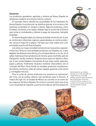 Comercio
Los productos ganaderos, agrícolas y mineros de Nueva España se
distribuían mediante el comercio interno y externo.
El mercado interno atendía las necesidades de los habitantes de
Nueva España. La producción se distri­buía gracias a los arrieros y las
personas compraban en tianguis y plazas. Algunos productos, como
el tabaco, el alcohol y los naipes estaban bajo el control de la Corona
para evitar el contrabando y obtener el pago de impuestos, llamados
alcabalas.
En Nueva España había una intensa actividad comercial, por lo que
se conformaron diferentes regiones especializadas en ciertos produc-
tos; revisa el mapa de la página 142 para que veas cuáles eran y los
principales puertos de Nueva España.
Los sitios con mayor actividad comercial eran los puertos, especial-
mente tres: Veracruz intercambiaba productos con España, así, a éste
llegaban las disposiciones del rey y la correspondencia; a su vez, de él
salían materias primas (productos de minería, grana cochinilla, palo de
Campeche, vainilla, etcétera). Acapulco tenía rutas con destino a Asia,
por lo que a éste llegaban mercancías de lujo (ropa, seda), especias,
papel y pólvora. Finalmente, Huatulco mantenía intercambios con el
virreinato del Perú, hacia donde se enviaban productos manufactura-
dos (botas, escritorios, sillas de montar, espejos, guitarras, entre otros)
y a él llegaba mercurio.
Para la venta de ciertos productos era necesaria la autorización
del virrey, así se podían obtener más beneficios para la Corona. A
finales del siglo xvi, la Ciudad de México se convirtió en el centro de
los negocios de Nueva España. El comercio aumentó tanto que el rey
vio la necesidad de regularlo y autorizó la fundación del Consulado de
Varios objetos de uso cotidiano
del siglo xviii: un reloj de bolsillo con
imagen femenina; una medalla
de plata, cuya cara visible reproduce la
Nao de China para conmemorar
el comercio filipino; un abanico, y un
costurero con incrustaciones de carey
que tiene pintado un paisaje
mexicano.
141
AB-HIST-4-p-001-192.indb 141 09/12/11 10:59
 