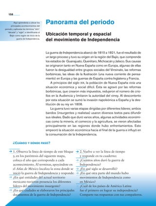 Bloque 5
Panorama del periodo
Ubicación temporal y espacial
del movimiento de Independencia
La guerra de Independencia abarcó de 1810 a 1821, fue el resultado de
un largo proceso y tuvo su origen en la región del Bajío, que comprende
los estados de Guanajuato, Querétaro, Michoacán y Jalisco. Sus causas
se originaron tanto en Nueva España como en Europa, algunas de ellas
fueron la desigualdad entre grupos sociales del Virreinato, las reformas
borbónicas, las ideas de la Ilustración (una nueva corriente de pensa-
miento) en Europa y las guerras de España contra Inglaterra y Francia.
A principios del siglo xix, la población de Nueva España vivía una
situación económica y social difícil. Ésta se agravó por las reformas
borbónicas, que crearon más impuestos, redujeron el número de crio-
llos en la Audiencia y limitaron la autoridad del virrey. Al descontento
por esta situación se sumó la invasión napoleónica a España y la des-
titución de su rey en 1808.
La guerra tuvo varias etapas dirigidas por diferentes líderes; ambos
bandos (insurgentes y realistas) usaron diversos textos para difundir
sus ideales. Dado que duró varios años, algunas actividades económi-
cas como la minería, el comercio y la agricultura, se vieron afectadas
principalmente en las regiones donde hubo enfrentamientos. Esto
empeoró la situación económica hacia el final de la guerra e influyó en
la consumación de la Independencia.
Aquí aprenderás a ubicar los
principales acontecimientos del
periodo y aplicarás los términos “año”,
“década” y “siglo”, e identificarás al
Bajío como región de inicio de la
guerra de Independencia.
¿Cuándo y dónde pasó?
1. Observa la línea de tiempo de este bloque
y, en los paréntesis del siguiente mapa,
coloca el año que corresponda a cada
acontecimiento. Al terminar, apoyándote en
el Atlas de México localiza la zona donde se
inició la guerra de Independencia y responde:
¿En qué entidades del actual territorio
mexicano tuvieron presencia los diferentes
líderes del movimiento insurgente?
¿En qué ciudades se elaboraron los principales
documentos de la guerra de Independencia?
2. Vuelve a ver la línea de tiempo
y responde en tu cuaderno:
¿Cuántos años duró la guerra de
Independencia?
¿En qué siglo se desarrolló?
¿En qué otra parte del mundo hubo
movimientos de Independencia como
en México?
¿Cuál de los países de América Latina
fue el primero en lograr su independencia?
Comparte tus respuestas con tus compañeros.
158
AB-HIST-4-p-001-192.indb 158 09/12/11 10:59
 