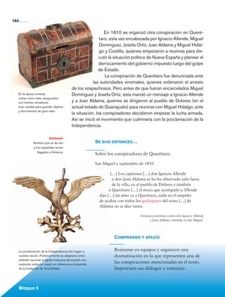 Bloque 5
En 1810 se organizó otra conspiración en Queré-
taro, esta vez encabezada por Ignacio Allende, Miguel
Domínguez, Josefa Ortiz, Juan Aldama y Miguel Hidal-
go y Costilla, quienes empezaron a reunirse para dis-
cutir la situación política de Nueva España y planear el
derrocamiento del gobierno impuesto luego del golpe
de Estado.
La conspiración de Querétaro fue denunciada ante
las autoridades virreinales, quienes ordenaron el arresto
de los sospechosos. Pero antes de que fueran encarcelados Miguel
Domínguez y Josefa Ortiz, ésta mandó un mensaje a Ignacio Allende
y a Juan Aldama, quienes se dirigieron al pueblo de Dolores (en el
actual estado de Guanajuato) para reunirse con Miguel Hidalgo; ante
la situación, los conspiradores decidieron empezar la lucha armada.
Así se inició el movimiento que culminaría con la proclamación de la
Independencia.
164
Gachupín
Nombre que se les dio
a los españoles recién
llegados a América.
Comprendo y aplico
Reúnanse en equipos y organicen una
dramatización en la que representen una de
las conspiraciones mencionadas en el texto.
Improvisen sus diálogos y vestuario.
Se dijo entonces…
Sobre los conspiradores de Querétaro:
San Miguel y septiembre de 1810
[…] Los capitanes […] don Ignacio Allende
y don Juan Aldama se les ha observado salir fuera
de la villa, ya al pueblo de Dolores y también
a Querétaro […] el mozo que acompañó a Allende
dijo […] mi amo va a Querétaro, anda en el empeño
de acabar con todos los gachupines del reino […] de
Aldama no se dice tanto.
Denuncia anónima contra don Ignacio Allende
y Juan Aldama, remitida en San Miguel.
En la época virreinal,
cofres como éste, asegurados
con fuertes cerraduras,
eran usados para guardar objetos
y documentos de gran valor.
La proclamación de la Independencia dio origen a
nuestra nación. Posteriormente se adaptaría como
símbolo nacional el águila mexicana devorando una
serpiente sobre un nopal, en referencia a la leyenda
de la fundación de Tenochtitlan.
Bloque 5
AB-HIST-4-p-001-192.indb 164 09/12/11 10:59
 