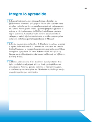 Integro lo aprendido
1. Repasa los temas La invasión napoleónica a España y las
propuestas de autonomía y El golpe de Estado y las conspiraciones
y explica cuáles fueron las causas del movimiento de Independencia
en México. Puedes guiarte con las siguientes preguntas: ¿por qué se
unieron al ejército insurgente de Hidalgo los indígenas, mestizos,
negros y criollos? ¿Cuáles fueron los motivos de descontento de
cada grupo social? ¿Qué acontecimientos ocurridos en otros países
influyeron en la lucha por la Independencia de México?
2. Revisa cuidadosamente las ideas de Hidalgo y Morelos, e investiga
si alguno de los artículos de la Constitución Política de los Estados
Unidos Mexicanos se parecen al pensamiento que tenían estos líderes
insurgentes. Apóyate en tus libros de Formación Cívica y Ética y
Conoce nuestra Constitución, así como en los libros de las bibliotecas
escolar y de aula.
3. Elabora una historieta de los momentos más importantes de la
lucha por la Independencia de México, desde que inició hasta su
consumación. Recuerda que una historieta se hace con imágenes,
textos breves y mucha imaginación. No olvides incluir los personajes
y acontecimientos más importantes.
185
AB-HIST-4-p-001-192.indb 185 09/12/11 10:59
 