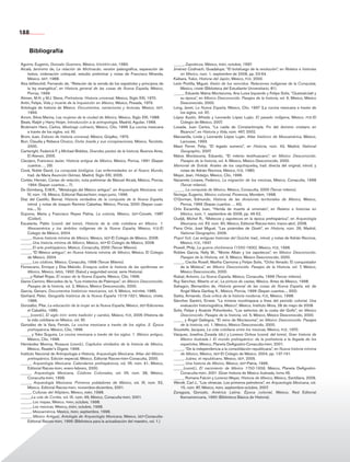 Bloque 5
Aguirre, Eugenio, Gonzalo Guerrero, México, eduven-laia, 1983.
Alcalá, Jerónimo de, La relación de Michoacán, versión paleográfica, separación de
textos, ordenación coloquial, estudio preliminar y notas de Francisco Miranda,
México, sep, 1988.
Alva Ixtlilxóchitl, Fernando de, “Relación de la venida de los españoles y principios de
la ley evangélica”, en Historia general de las cosas de Nueva España, México,
Porrúa, 1999.
Alimen, M.H. y M.J. Steve, Prehistoria. Historia universal, México, Siglo XXI, 1970.
Antín, Felipe, Vida y muerte de la Inquisición en México, México, Posada, 1973.
Antología de historia de México. Documentos, narraciones y lecturas, México, sep,
1993.
Arrom, Silvia Marina, Las mujeres de la ciudad de México, México, Siglo XXI, 1988.
Beals, Ralph y Harry Hoijer, Introducción a la antropología, Madrid, Aguilar, 1968.
Brokmann Haro, Carlos, Mestizaje culinario, México, Clío, 1996 (La cocina mexicana
a través de los siglos, vol. III).
Brom, Juan, Esbozo de historia universal, México, Grijalbo, 1973.
Burr, Claudia y Rebeca Orozco, Doña Josefa y sus conspiraciones, México, Tecolote,
2000.
Cartwright, Federick F. y Michael Biddiss, Grandes pestes de la historia, Buenos Aires,
El Ateneo, 2005.
Clavijero, Francisco Javier, Historia antigua de México, México, Porrúa, 1991 (Sepan
cuantos…, 29).
Cook, Noble David, La conquista biológica. Las enfermedades en el Nuevo Mundo,
trad. de María Asunción Gómez, Madrid, Siglo XXI, 2005.
Cortés, Hernán, Cartas de relación, nota preliminar de Manuel Alcalá, México, Porrúa,
1994 (Sepan cuantos..., 7).
De Grimberg, D.M.K., “Metalurgia del México antiguo”, en Arqueología Mexicana, vol.
IV, núm. 19, México, Editorial Raíces/inah, mayo-junio, 1996.
Díaz del Castillo, Bernal, Historia verdadera de la conquista de la Nueva España,
introd. y notas de Joaquín Ramírez Cabañas, México, Porrúa, 2000 (Sepan cuan-
tos..., 5).
Dujovne, Marta y Francisco Reyes Palma, La colonia, México, sep-Conafe, 1987
(Colibrí).
Escalante, Pablo (coord. del tomo), Historia de la vida cotidiana en México. 1.
Mesoamérica y los ámbitos indígenas de la Nueva España, México, fce-El
Colegio de México, 2004.
_____, Nueva historia mínima de México, México, sep-El Colegio de México, 2008.
_____, Una historia mínima de México, México, sep-El Colegio de México, 2008.
_____, El arte prehispánico. México, Conaculta, 2000 (Tercer Milenio).
_____, “El México antiguo”, en Nueva historia mínima de México, México, El Colegio
de México, 2004.
_____, Los códices, México, Conaculta, 1998 (Tercer Milenio).
Florescano, Enrique y Elsa Malvido, Ensayos sobre la historia de las epidemias en
México, México, imss, 1992 (Salud y seguridad social, serie Historia).
_____y Rafael Rojas, El ocaso de la Nueva España, México, Clío, 1996.
Garza Camino, Mercedes de la, “Los misterios de Palenque”, en México Desconocido.
Pasajes de la historia, vol. 2, México, México Desconocido, 2000.
García, Genaro, Documentos históricos mexicanos, vol. II, México, inehrm, 1985.
Gerhard, Peter, Geografía histórica de la Nueva España 1519-1821, México, unam,
1986.
Gonzalbo, Pilar, La educación de la mujer en la Nueva España, México, sep-Ediciones
el Caballito, 1985.
_____(coord.), El siglo xviii: entre tradición y cambio, México, fce, 2005 (Historia de
la vida cotidiana en México, vol. III).
González de la Vara, Fernán, La cocina mexicana a través de los siglos. 2. Época
prehispánica, México, Clío, 1996.
_____ y Yoko Suguira, La cocina mexicana a través de los siglos. 1. México antiguo,
México, Clío, 1996.
Hernández Monroy, Rosaura (coord.), Capítulos olvidados de la historia de México,
México, Reader’s Digest, 1996.
Instituto Nacional de Antropología e Historia, Arqueología Mexicana. Atlas del México
prehispánico, Edición especial, México, Editorial Raíces-inah-Conaculta, 2000.
_____, Arqueología Mexicana. Calendarios prehispánicos, vol. VII, núm. 41, México,
Editorial Raíces-inah, enero-febrero, 2000.
_____, Arqueología Mexicana, Códices Coloniales, vol. VII, núm. 38, México,
Conaculta-inah, 1999.
_____, Arqueología Mexicana. Primeros pobladores de México, vol. IX, núm. 52,
México, Editorial Raíces-inah, noviembre-diciembre, 2001.
_____, Culturas del Altiplano, México, inah, 1998.
_____,La ruta de Cortés, vol. IX, núm. 49, México, Conaculta-inah, 2001.
_____, Los mayas, México, inah, octubre, 1998.
_____, Los mexicas, México, inah, octubre, 1998.
_____, Mesoamérica, México, inah, septiembre, 1998.
_____, México Antiguo. Antología de Arqueología Mexicana, México, sep-Conaculta-
Editorial Raíces-inah, 1995 (Biblioteca para la actualización del maestro, vol. 1.)
_____, Zapotecos. México, inah, octubre, 1997.
Jiménez Codinach, Guadalupe, “El botafuego de la revolución”, en Relatos e historias
en México, núm. 1, septiembre de 2008, pp. 53-64.
Kaibara, Yukio, Historia del Japón, México, fce, 2000.
León Portilla, Miguel, Visión de los vencidos. Relaciones indígenas de la Conquista,
México, unam (Biblioteca del Estudiante Universitario, 81).
_____, Eduardo Matos Moctezuma, Ana Luisa Izquierdo y Felipe Solís, “Quetzalcóatl y
su época”, en México Desconocido. Pasajes de la historia, vol. 6, México, México
Desconocido, 2000.
Long, Janet, La Nueva España, México, Clío, 1997 (La cocina mexicana a través de
los siglos, vol. IV).
López Austin, Alfredo y Leonardo López Luján, El pasado indígena, México, fce-El
Colegio de México, 2007.
Losada, Juan Carlos, “La caída de Constantinopla. Fin del dominio cristiano en
Bizancio”, en Historia y Vida, núm. 467, 2002.
Manzanilla, Linda y Leonardo López Luján, Atlas histórico de Mesoamérica, México,
Larousse, 1993.
Masò Ferrer, Felip, “El legado sumerio”, en Historia, núm. 43, Madrid, National
Geographic, 2007.
Matos Moctezuma, Eduardo, “El milenio teotihuacano”, en México Desconocido.
Pasajes de la historia, vol. 4, México, México Desconocido, 2000.
Memorial de Sololá. Anales de los caqchiqueles, trad. directa del original, introd. y
notas de Adrián Recinos, México, fce, 1980.
Meyer, Jean, Hidalgo, México, Clío, 1996.
Navarrete Linares, Federico, La migración de los mexicas, México, Conaculta, 1998
(Tercer milenio).
_____, La conquista de México, México, Conaculta, 2000 (Tercer milenio).
Noriega, Eugenio, México colonial, Florencia, Mondem, 1998.
O’Gorman, Edmundo, Historia de las divisiones territoriales de México, México,
Porrúa, 1966 (Sepan cuantos…, 45).
Ortiz Escamilla, Juan, “Herida de muerte al virreinato”, en Relatos e historias en
México, núm. 1, septiembre de 2008, pp. 46-52.
Oudijk, Michel R., “Mixtecos y zapotecos en la época prehispánica”, en Arqueología
Mexicana, vol. XV, núm. 90, México, Editorial Raíces-inah, marzo-abril, 2008.
Parra Ortiz, José Miguel, “Las pirámides de Gizeh”, en Historia, núm. 26, Madrid,
National Geographic, 2006.
Popol Vuh. Las antiguas historias del Quiché, trad., introd. y notas de Adrián Recinos,
México, fce, 1947.
Powell, Philp, La guerra chichimeca (1550-1600), México, fce, 1996.
Robles García, Nelly M., “Monte Albán y los zapotecos”, en México Desconocido.
Pasajes de la Historia, vol. 3, México, México Desconocido, 2000.
_____, Cecilia Rosell, Martha Carmona y Felipe Solís, “Ocho Venado. El conquistador
de la Mixteca”, en México Desconocido. Pasajes de la Historia, vol. 7, México,
México Desconocido, 2000.
Rubial, Antonio, La Nueva España, México, Conaculta, 1999 (Tercer milenio).
Ruy Sánchez, Alberto et al., La pintura de castas, México, Artes de México, 1998.
Sahagún, Bernardino de, Historia general de las cosas de Nueva España, ed. de
Angel María Garibay K., México, Porrúa, 1999 (Sepan cuantos..., 300).
Saitta, Armando, Guía crítica de la historia moderna, fce, México, 1998.
Sánchez Santiró, Ernest, “La minería novohispana a fines del periodo colonial. Una
evaluación historiográfica, México”, México, Instituto Mora, 28 de mayo de 2008.
Solís, Felipe y Anatole Pohorilenko, “Los señoríos de la costa del Golfo”, en México
Desconocido. Pasajes de la historia, vol. 5, México, México Desconocido, 2000.
_____ y Ángel Gallegos, “El reino de Moctezuma”, en México Desconocido. Pasajes
de la historia, vol. 1, México, México Desconocido, 2000.
Soustelle, Jacques, La vida cotidiana entre los mexicas, México, fce, 1970.
Vázquez, Josefina Zoraida (dir.) y Lorenzo Ochoa (coord. del tomo), Gran historia de
México ilustrada I. El mundo prehispánico: de la prehistoria a la llegada de los
españoles, México, Planeta DeAgostini-Conaculta-inah, 2001.
_____, “De la independencia a la consolidación republicana”, en Nueva historia mínima
de México, México, sep-El Colegio de México, 2004, pp. 137-191.
_____, Juárez, el republicano, México, sep, 2005.
_____, Una historia de México, México, sep-Patria, 1995.
_____(coord.), El nacimiento de México 1750-1856, México, Planeta DeAgostini-
Conaculta-inah, 2001 (Gran historia de México ilustrada, tomo III).
_____, Romana Falcón y Lorenzo Meyer, Historia de México, México, Santillana, 2006.
Wendt, Carl J., “Los olmecas. Los primeros petroleros”, en Arqueología Mexicana, vol.
15, núm. 87, México, inah, septiembre-octubre, 2007.
Zaragoza, Gonzalo, América Latina. Época colonial, México, Red Editorial
Iberoamericana, 1990 (Biblioteca Básica de Historia).
Bibliografía
188
AB-HIST-4-p-001-192.indb 188 09/12/11 10:59
 