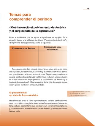 19
Temas para
comprender el periodo
¿Qué favoreció el poblamiento de América
y el surgimiento de la agricultura?
Pidan a su docente que los ayude a organizarse en equipos. En el
pizarrón, tracen una tabla con los títulos “Poblamiento de América” y
“Surgimiento de la agricultura”, como la siguiente:
Aquí aprenderás a señalar el proceso
del poblamiento de América
y del actual territorio mexicano.
Poblamiento de América
Surgimiento de la
agricultura
Por equipos, escriban en cada columna sus ideas acerca de cómo
era el paisaje, la vestimenta, la vivienda y la alimentación de las perso-
nas que vivían en cada una de esas épocas. Copien en su cuaderno el
cuadro con las ideas del grupo y, al terminar, redacten una conclusión
en la que respondan: ¿qué permitió el poblamiento de América y el
inicio de la agricultura? ¿Qué aspectos de la vida de aquella época
creen que se mantienen en la actualidad?
El poblamiento:
un viaje de Asia a América
Hace miles de años, la Tierra experimentó una serie de cambios climá-
ticos conocidos como glaciaciones; éstas fueron etapas en las que las
temperaturas bajaron tanto que produjeron un enfriamiento del planeta
y, como resultado, aumentaron las partes de tierra que estaban cubier-
tas por hielo.
AB-HIST-4-p-001-192.indb 19 09/12/11 10:57
 