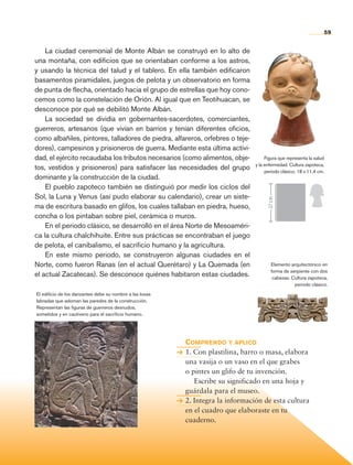 59
La ciudad ceremonial de Monte Albán se construyó en lo alto de
una montaña, con edificios que se orientaban conforme a los astros,
y usando la técnica del talud y el tablero. En ella también edificaron
basamentos piramidales, juegos de pelota y un observatorio en forma
de punta de flecha, orientado hacia el grupo de estrellas que hoy cono-
cemos como la constelación de Orión. Al igual que en Teotihuacan, se
desconoce por qué se debilitó Monte Albán.
La sociedad se dividía en gobernantes-sacerdotes, comerciantes,
guerreros, artesanos (que vivían en barrios y tenían diferentes oficios,
como albañiles, pintores, talladores de piedra, alfareros, orfebres o teje-
dores), campesinos y prisioneros de guerra. Mediante esta última activi-
dad, el ejército recaudaba los tributos necesarios (como alimentos, obje-
tos, vestidos y prisioneros) para satisfacer las necesidades del grupo
dominante y la construcción de la ciudad.
El pueblo zapoteco también se distinguió por medir los ciclos del
Sol, la Luna y Venus (así pudo elaborar su calendario), crear un siste-
ma de escritura basado en glifos, los cuales tallaban en piedra, hueso,
concha o los pintaban sobre piel, cerámica o muros.
En el periodo clásico, se desarrolló en el área Norte de Mesoaméri-
ca la cultura chalchihuite. Entre sus prácticas se encontraban el juego
de pelota, el canibalismo, el sacrificio humano y la agricultura.
En este mismo periodo, se construyeron algunas ciudades en el
Norte, como fueron Ranas (en el actual Querétaro) y La Quemada (en
el actual Zacatecas). Se desconoce quiénes habitaron estas ciudades.
Comprendo y aplico
1. Con plastilina, barro o masa, elabora
una vasija o un vaso en el que grabes
o pintes un glifo de tu invención.
	 Escribe su significado en una hoja y
guárdala para el museo.
2. Integra la información de esta cultura
en el cuadro que elaboraste en tu
cuaderno.
Figura que representa la salud
y la enfermedad. Cultura zapoteca,
periodo clásico, 18 x 11.4 cm.
Elemento arquitectónico en
forma de serpiente con dos
cabezas. Cultura zapoteca,
periodo clásico.
El edificio de los danzantes debe su nombre a las losas
labradas que adornan las paredes de la construcción.
Representan las figuras de guerreros desnudos,
sometidos y en cautiverio para el sacrificio humano.
27cm
AB-HIST-4-p-001-192.indb 59 09/12/11 10:58
 