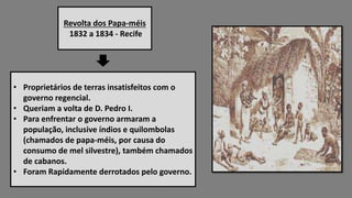 Revolta dos Papa-méis
1832 a 1834 - Recife
• Proprietários de terras insatisfeitos com o
governo regencial.
• Queriam a volta de D. Pedro I.
• Para enfrentar o governo armaram a
população, inclusive índios e quilombolas
(chamados de papa-méis, por causa do
consumo de mel silvestre), também chamados
de cabanos.
• Foram Rapidamente derrotados pelo governo.
 