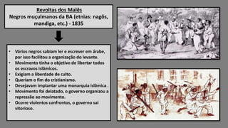 Revoltas dos Malês
Negros muçulmanos da BA (etnias: nagôs,
mandiga, etc.) - 1835
• Vários negros sabiam ler e escrever em árabe,
por isso facilitou a organização do levante.
• Movimento tinha o objetivo de libertar todos
os escravos islâmicos.
• Exigiam a liberdade de culto.
• Queriam o fim do cristianismo.
• Desejavam implantar uma monarquia islâmica .
• Movimento foi delatado, o governo organizou a
repressão ao movimento.
• Ocorre violentos confrontos, o governo sai
vitorioso.
 