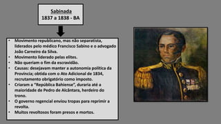 Sabinada
1837 a 1838 - BA
• Movimento republicano, mas não separatista,
liderados pelo médico Francisco Sabino e o advogado
João Carneiro da Silva.
• Movimento liderado pelas elites.
• Não queriam o fim da escravidão.
• Causas: desejavam manter a autonomia política da
Província; obtida com o Ato Adicional de 1834,
recrutamento obrigatório como imposto.
• Criaram a “República Bahiense”, duraria até a
maioridade de Pedro de Alcântara, herdeiro do
trono.
• O governo regencial enviou tropas para reprimir a
revolta.
• Muitos revoltosos foram presos e mortos.
 