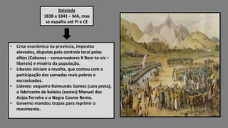 Balaiada
1838 a 1841 – MA, mas
se espalha até PI e CE
• Crise econômica na província, impostos
elevados, disputas pelo controle local pelas
elites (Cabanos – conservadores X Bem-te-vis –
liberais) e miséria da população.
• Liberais iniciam a revolta, que contou com a
participação das camadas mais pobres e
escravizados.
• Líderes: vaqueiro Raimundo Gomes (cara preta),
o fabricante de balaios (cestos) Manuel dos
Anjos Ferreira e o Negro Cosme Bento.
• Governo mandou tropas para reprimir o
movimento.
 