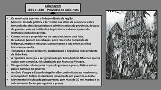 Cabanagem
1835 a 1840 – Província do Grão-Pará
• Os revoltados queriam a independência da região.
• Motivos: Disputa política e territorial das elites da província, elites
tomando das decisões políticas e administrativas da província, descaso
do governo para os habitantes da província, cabanos querendo
melhores condições de vida.
• Comerciantes e proprietários de terras iniciaram uma luta.
• Os cabanos (viviam em cabanas, povo ribeirinho composto de
indígenas, negros e mestiços) aproveitando a luta entre as elites
iniciaram a revolta.
• Tomaram a cidade de Belém, proclamando a República independente
da Grão-Pará.
• A república começou a ser governada por Felix Antônio Malcher, queria
acabar com a revolta, foi substituído por Francisco Vinagre.
• Vinagre foi derrotado pelas tropas do governo e preso, Belém voltou
para o domínio do governo.
• Antônio Vinagre e Eduardo Angelim dão continuidade ao movimento,
reconquistam Belém, instaurando novamente um governo rebelde.
• Movimento foi sufocado pelo governo, com mais de 30 mil mortos e os
sobreviventes foram perseguidos e presos.
 