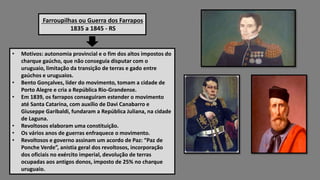 Farroupilhas ou Guerra dos Farrapos
1835 a 1845 - RS
• Motivos: autonomia provincial e o fim dos altos impostos do
charque gaúcho, que não conseguia disputar com o
uruguaio, limitação da transição de terras e gado entre
gaúchos e uruguaios.
• Bento Gonçalves, líder do movimento, tomam a cidade de
Porto Alegre e cria a República Rio-Grandense.
• Em 1839, os farrapos conseguiram estender o movimento
até Santa Catarina, com auxílio de Davi Canabarro e
Giuseppe Garibaldi, fundaram a República Juliana, na cidade
de Laguna.
• Revoltosos elaboram uma constituição.
• Os vários anos de guerras enfraquece o movimento.
• Revoltosos e governo assinam um acordo de Paz: “Paz de
Ponche Verde”, anistia geral dos revoltosos, incorporação
dos oficiais no exército imperial, devolução de terras
ocupadas aos antigos donos, imposto de 25% no charque
uruguaio.
 