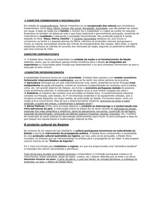  CARÁCTER CONSERVADOR E NACIONALISTA

Em relação ao conservadorismo, Salazar empenhou-se na recuperação dos valores que considerava
fundamentais, como Deus, Pátria, Família, Paz Social, Moralidade, Autoridade, que não podiam ser postos
em causa. A base da nação era a família, o homem era o trabalhador e o papel da mulher foi reduzido.
Empenhou-se também na defesa de tudo o que fosse tradicional e genuinamente português, revestindo de
importância a ruralidade e rebaixando a sociedade industrializada. Deu protecção especial à Igreja,
baseado no lema "Deus, Pátria, Família". O carácter nacionalista destacou-se, pois louvou e
comemorou os heróis e o passado glorioso da Pátria, valorizou as produções culturais portuguesas e
incutiu os valores nacionalistas através das milícias de enquadramento das massas. Além disso, o regime
salazarista utilizava as colónias em proveito dos interesses da nação, seguindo os parâmetros definidos
pelo Acto Colonial de 1930.

CARÁCTER CORPORATIVISTA

 O Estado Novo mostrou-se empenhado na unidade da nação e no fortalecimento da Nação.
Defendia, assim, que os indivíduos apenas tinham existência para o Estado se integrados em
organismos ou corporações pelas funções que desempenham e os seus interesses harmonizam-se para a
execução do bem comum.

CARÁCTER INTERVENCIONISTA

A estabilidade financeira tornou-se numa prioridade. O Estado Novo apostou num modelo económico
fortemente intervencionista e autárquico, que se fez sentir nos vários sectores da economia:
 Agricultura (Portugal era um país maioritariamente rural, assim, pretendia-se tornar Portugal mais
independente da ajuda estrangeira, criando-se incentivos à especialização em produtos como a batata,
vinho, etc. Um grande objectivo de Salazar, era tornar a economia portuguesa isolada de possíveis
crises económicas externas. A construção de barragens levou a uma melhor irrigação dos solos.)
 Indústria (A indústria não constitui uma prioridade ao Estado Novo. O condicionamento industrial
consistia na limitação, pelo Estado, do nº de empresas existentes e do equipamento utilizado, pois a
iniciativa privada dependia, em larga medida, da autorização do Estado. Funcionava assim, como um
travão á livre-concorrência. Mais do que o desenvolvimento industrial, procurava-se evitar a sobre
produção, a queda dos preços, o desemprego e agitação social.)
 Obras Públicas (tinha como principal objectivo o combate ao desemprego e a modernização das
infra-estruturas do país. A intervenção activa do Estado fez-se sentir através da edificação de pontes,
expansão das redes telegráfica e telefónica, obras de alargamento nos portos, construção de barragens,
expansão da electrificação, construção de edifícios públicos (hospitais, escolas, tribunais), etc. A política
de construção de obras públicas foi aproveitada (politicamente) para incutir no povo português a ideia de
que Salazar era imprescindível à modernização material do País.

O projecto cultural do Regime

No contexto de um regime de tipo totalitário, a cultura portuguesa encontrava-se subordinada ao
Estado e servia de instrumento de propaganda política. O Estado Novo compreendeu a necessidade
de uma produção cultural submetida ao regime, por isso, pela via da persuasão, o Estado Novo
concebeu um projecto que vai instrumentalizar os artistas para a propaganda do seu ideal. A este projecto
cultural chamou-se de “Política de Espírito”.

Foi o meio encontrado para mediatizar o regime, em que era proporcionado uma “atmosfera saudável”
à imposição dos valores nacionalistas e patrióticos.

Tudo servia para divulgar as tradições nacionais e engrandecer a civilização portuguesa (restauro de
monumentos, festas populares, peças de teatro, cinema, etc.) Salazar defendia que as artes e as letras
deveriam inculcar no povo, o amor da pátria, o culto dos heróis, as virtudes familiares, a confiança no
progresso, ou seja, o ideário do Estado Novo.
 