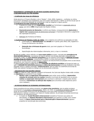 NASCIMENTO E AFIRMAÇÃO DE UM NOVO QUADRO GEOPOLÍTICO
A RECONSTRUÇÃO DO PÓS-GUERRA

- A definição das áreas de influência

Ainda decorria a 2ª Guerra Mundial, e já os “Aliados” – EUA, URSS, Inglaterra -, confiantes na vitória,
procuravam estratégias para estabelecer uma nova ordem internacional, e definir os termos da paz que se
avizinhava, através da realização de conferências, onde se chegaram a alguns pontos:
 Conferência de Ialta (Fevereiro de 1945)
        Proposta de criação de uma organização mundial que fomentasse a cooperação entre os
         povos, que seria a ONU (Organização das Nações Unidas);

       Desmembramento da Alemanha e confiá-la aos Aliados, consequentemente destruindo o
        regime nazi (estabelecimento da democracia na Europa) e imposição à Alemanha o pagamento
        das reparações da Guerra;

       Definição das fronteiras da Polónia.

 Conferência de Potsdam (Julho de 1945), com o objectivo de confirmar as resoluções em Ialta
         Confirmação da “desnazificação” e a divisão em 4 partes (pela URSS, EUA, Inglaterra e
          França) da Alemanha e da Áustria

           Detenção dos criminosos de guerra nazis, que eram julgados no Tribunal de
            Nuremberga;

           Especificação das indemnizações à Alemanha, isto é, o tipo e o montante.

No final do conflito, estava definido um novo mapa político europeu, marcada pela emergência de
duas grandes potências, vencedoras da Guerra, perante uma Europa destruída e desorganizada,
emergindo, então, um novo desenho geopolítico que se sustenta na formação de definição de duas
grandes áreas de influência: a área soviética (URSS) e a área americana (EUA).
A divisão da Europa reforçou a desconfiança e conduziu ao endurecimento de posições entre os dois blocos
geopolíticos, que marcaria o período da Guerra Fria.
A ruptura entre os EUA e a URSS deveu-se à extensão da influência soviética na Europa de Leste, ou
seja, a extensão do comunismo provocou a crítica das democracias da Europa Ocidental e dos EUA.
Churchill utilizou a célebre expressão “cortina de ferro” para se referir ao isolamento da Europa de
Leste, que estavam fechados ao diálogo com as democracias ocidentais.

- ORGANIZAÇÃO DAS NAÇÕES UNIDAS
A ONU foi criada em 1945, segundo o projecto de Roosevelt. Na Carta das Nações Unidas estão contidos
os objectivos que presidiram à sua criação:
       Manter a paz e a segurança internacionais (para evitar novos conflitos), desenvolver
        relações de amizade entre as nações (baseada no principio de igualdade entre os povos),
        realizar a cooperação internacional (para promover e estimular o respeito pelos direitos
        humanos) e harmonizar os esforços das nações para concretizar estes objectivos (servir
        como mediador)

- AS NOVAS REGRAS DA ECONOMIA INTERNACIONAL

Havia consciência de que estava eminente uma grave crise económica, pois os países europeus
encontravam-se arruinados e desorganizados. Assim, em 1944, na Conferência de Bretton Woods, um
grupo de economistas reuniu-se a fim de estabelecer uma nova ordem económica e financeira
internacional e relançar o comércio com base em moedas estáveis. As principais directrizes económicas
que resultaram da conferência foram:
        A criação do: Fundo Monetário Internacional (assistência financeira aos países em
         dificuldades), do Sistema Monetário Internacional (que assentou no dólar como moeda-
         chave), do Banco Internacional para a Reconstrução e Desenvolvimento (apoiava
         projectos de reconstrução das economias).
 