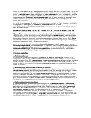 Apesar de todos os esforços para desenvolver a economia mundial, a Europa continuava frágil. Com receio
que a crise europeia se estendesse aos EUA, os americanos decidiram tomar medidas imediatas. Surge,
assim, o Plano Marshall (1947), que consistiu na ajuda prestada pelos EUA à Europa após a Segunda
Guerra Mundial. Este programa de auxílio foi acolhido com entusiasmo pela generalidade dos países, e
foi verdadeiramente essencial à recuperação europeia, pois os países beneficiários receberam 14000
milhões de dólares. Para operacionalizar esta ajuda, foi criada a OECE (Organização Europeia de
Cooperação Económica).

Em 1949, dá-se a resposta da URSS ao Plano Marshall, com a criação do Plano Molotov e COMECON,
que estabeleceu as estruturas de cooperação económica da Europa de Leste.
A divisão do mundo em dois blocos antagónicos consolidou-se e os tempos da Guerra Fria estavam
cada vez mais próximos…

O TEMPO DA GUERRA FRIA – A CONSOLIDAÇÃO DE UM MUNDO BIPOLAR

“Guerra Fria” é a expressão que se atribui ao clima de tensão político-ideológico que no final da
Segunda Guerra Mundial se instalou entre as duas superpotências (EUA e URSS), e que se estende até
ao final da década de 80. No entanto, nunca houve um conflito directo, caracterizando-se apenas pela
corrida aos armamentos, ameaças e movimentos de espionagem, conflitos locais, etc. Era uma “guerra
de nervos”, sustentada pelo antagonismo de duas concepções diferentes de organização política (EUA –
Liberalismo/Capitalismo; URSS – Socialismo/Comunismo).

Assim, no tempo da Guerra Fria, assistiu-se á consolidação de um mundo bipolar. De um lado, um
bloco liderado pelos EUA, politicamente adepto da democracia liberal, pluripartidária e economicamente
defensor do modelo capitalista (assente na livre iniciativa e na livre concorrência). Do outro lado, o
bloco liderado pela URSS, defensora do regime socialista, cujo modelo económico assentava nos
princípios da colectivização e planificação estatal da economia.

O mundo capitalista

 Política de alianças
O acentuar das tensões políticas conduziu á formação de alianças militares que simbolizaram o
antagonismo militar, ou seja, os EUA e a URSS procuraram estender a sua influência ao maior número
possível de países. Criou-se a Organização do Tratado do Atlântico Norte (OTAN), liderado pelos EUA
(sendo o objectivo principal a segurança colectiva, isto é, ter a capacidade de resposta perante a um
ataque armado) e, em resposta, foi constituído o Pacto de Varsóvia, liderado pela URSS, para a defesa
militar do seu bloco.

 A prosperidade económica e a sociedade de consumo
No decorrer de 25/30 anos após a guerra, os países europeus recuperaram e viveram uma excepcional
recuperação económica (a produção industrial cresceu, houve uma revolução nos transportes, cresceu
o numero de empresas, a agricultura modernizou-se, o sector terciário expandiu-se, etc.). Este
desenvolvimento económico fez nascer a sociedade de consumo, isto é, as populações são incitadas a
comprar um número crescente de bens que ultrapassam a satisfação das necessidades básicas (lar
materialmente confortável, bem equipado com electrodomésticos, rádio, TV, telefone, automóveis, etc.),
tudo isto possível devido ao pleno emprego e bons salários (resultados da recuperação económica). A
forma que se arranjou para estimular o consumo, foi através da publicidade.

 A afirmação do Estado-Providência
A Grande Depressão já tinha demonstrado a importância de um Estado económica e socialmente
interventivo. O Estado torna-se, por esta via, o principal agente económico do país, o que lhe permite
exercer a sua função reguladora da economia. O país pioneiro do Welfware State, isto é, o Estado do
bem-estar (Estado Providência), foi o Reino Unido, onde cada cidadão tem asseguradas as suas
necessidades básicas. Ao Estado caberá a tarefa de corrigir as desigualdades, daí o seu
intervencionismo. As medidas principais do EP foram a nacionalização da economia e o garantir de
reformas que abrangesse situações como maternidade, velhice, doenças. Este conjunto de medidas visa
um duplo objectivo: por um lado reduz a miséria e o mal-estar social; por outro, assegura uma certa
estabilidade á economia. O Estado-Providência foi um factor da prosperidade económica.
 