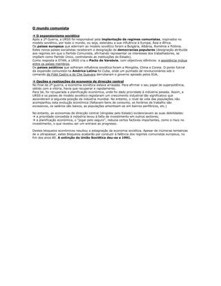 O mundo comunista

 O expansionismo soviético
Após a 2ª Guerra, a URSS foi responsável pela implantação de regimes comunistas, inspirados no
modelo soviético, por todo o mundo, ou seja, estendeu a sua influência à Europa, Ásia e África.
Os países europeus que aderiram ao modelo soviético foram a Bulgária, Albânia, Roménia e Polónia.
Estes novos países socialistas receberam a designação de democracias populares (designação atribuída
aos regimes em que o Partido Comunista, afirmando representar os interesses dos trabalhadores, se
impõem como Partido Único, controlando as instituições do Estado).
Como resposta à OTAN, a URSS cria o Pacto de Varsóvia, com objectivos idênticos: a assistência mútua
entre os países membros.
Os países asiáticos que sofreram influência soviética foram a Mongólia, China e Coreia. O ponto fulcral
da expansão comunista na América Latina foi Cuba, onde um punhado de revolucionários sob o
comando de Fidel Castro e do Che Guevara derrubaram o governo apoiado pelos EUA.

 Opções e realizações da economia de direcção central
No final da 2ª guerra, a economia soviética estava arrasada. Para afirmar o seu papel de superpotência,
obtido com a vitória, havia que recuperar e rapidamente.
Para tal, foi recuperada a planificação económica, onde foi dado prioridade à indústria pesada. Assim, a
URSS e os países de modelo soviético registaram um crescimento industrial tão significativo que
ascenderam à segunda posição da indústria mundial. No entanto, o nível de vida das populações não
acompanhou esta evolução económica (faltavam bens de consumo, os horários de trabalho são
excessivos, os salários são baixos, as populações amontoam-se em bairros periféricos, etc.)

No entanto, as economias de direcção central (dirigidas pelo Estado) evidenciavam as suas debilidades:
 a prioridade concedida à indústria levou à falta de investimento em outros sectores;
 a planificação económica, o “jogar pelo seguro”, reduzia certos factores importantes, como o risco no
investimento, o que revelou ser um entrave ao progresso.

Destes bloqueios económicos resultou a estagnação da economia soviética. Apesar de inúmeras tentativas
de a ultrapassar, estes bloqueios acabarão por conduzir à falência dos regimes comunistas europeus, no
fim dos anos 80. A extinção da União Soviética deu-se a 1991.
 
