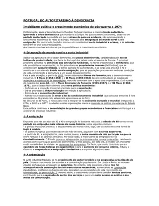 PORTUGAL DO AUTORITARISMO À DEMOCRACIA

Imobilismo político e crescimento económico do pós-guerra a 1974
Politicamente, após a Segunda Guerra Mundial, Portugal manteve a mesma feição autoritária,
ignorando a onda democrática que inundava a Europa. No que se refere à economia, viveu-se um
período conturbado na medida em que o atraso do país era evidente, não acompanhando o
crescimento económico do resto da Europa, marcado pela estagnação do mundo rural e pela
emigração. Por outro lado, também ocorreu um considerável surto industrial e urbano, e as colónias
tornaram-se alvo das preocupações.
A economia manteve estruturas que impossibilitaram o crescimento económico.

 Estagnação do mundo rural e o surto industrial

Apesar da agricultura ser o sector dominante, era pouco desenvolvida, caracterizada por baixos
índices de produtividade, que fazia de Portugal dos países mais atrasados da Europa. O principal
problema consistia na dimensão das estruturas fundiárias, no Norte predominava o minifúndio, que
não possibilitava mecanização; no Sul estendiam-se propriedades imensas (latifúndios), que se
encontravam subaproveitadas. O défice agrícola foi aumentando, e ao longo dos anos 60 e 70 e
assistiu-se a um elevado êxodo rural e emigração, pois as populações procuravam melhores condições
de vida, condenando a agricultura a um quase desaparecimento.
Face a esta situação, a partir de 1953, foram elaborados Planos de Fomento para o desenvolvimento
industrial. O I Plano (1953-1958) e o II Plano (1959-1964) davam continuidade ao modelo de
autarcia e à substituição de importações, mas não contavam com o apoio dos proprietários. É só a partir
de meados dos anos 60, com o Plano Intercalar de Fomento (1965-1967) e o III Plano (1968-
1973), que o Estado Novo delineia uma nova política económica:
- Defende-se a produção industrial orientada para a exportação;
- Dá-se prioridade à industrialização em relação à agricultura;
- Estimula-se a concentração industrial;
- Admite-se a necessidade de rever a lei do condicionamento industrial (que colocava entraves à livre
concorrência. O grande ciclo salazarista aproximava-se do fim).
No decurso do II Plano, o nosso país viria a integrar-se na economia europeia e mundial, integrando a
EFTA, a BIRD e a GATT. A adesão a estas organizações marca a inversão na política da autarcia do Estado
Novo.
Esta política confirmou a consolidação de grandes grupos económicos e financeiros em Portugal e o
acelerar do processo industrial.

 A emigração

Enquanto que nas décadas de 30 e 40 a emigração foi bastante reduzida, a década de 60 tornou-se no
período de emigração mais intenso da nossa história, pelos seguintes motivos:
- a política industrial provocou o esquecimento do mundo rural, logo, sair da aldeia era uma forma de
fugir à miséria;
- os países europeus que necessitavam de mão-de-obra, pagavam com salários superiores;
- a partir de 61, a emigração foi, para muitos jovens, a única maneira de não participar na guerra
entre Portugal e as colónias africanas. Por essa razão, a maior parte da emigração fez-se
clandestinamente. O Estado procurou salvaguardar os interesses dos nossos emigrantes, celebrando
acordos com os principais países de acolhimento. O País passou, por esta via, a receber um montante
muito considerável de divisas: as remessas dos emigrantes. Tal facto, que muito contribuiu para o
equilíbrio da nossa balança de pagamentos e para o aumento do consumo interno, induziu o
Governo a despenalizar a emigração clandestina e a suprimir alguns entraves.

 A urbanização

O surto industrial traduziu-se no crescimento do sector terciário e na progressiva urbanização do
país. Dá-se o crescimento das cidades e a concentração populacional. Em Lisboa e Porto, as maiores
cidades portuguesas, propagam-se subúrbios. No entanto, esta expansão urbana não foi
acompanhada da construção das infra-estruturas necessárias, aumentando as construções
clandestinas, proliferam os bairros de lata, degradam-se as condições de vida (incremento da
criminalidade, da prostituição…). Mesmo assim, o crescimento urbano teve também efeitos positivos,
contribuindo para a expansão do sector dos serviços e para um maior acesso ao ensino e aos
meios de comunicação.
 
