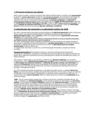  O fomento económico nas colónias

Após a guerra mundial, o fomento económico das colónias também passou a constituir uma preocupação
ao governo. Angola e Moçambique receberam uma atenção privilegiada. Os investimentos do Estado nas
colónias, a partir de 1953, foram incluídos nos Planos de Fomento. O objectivo desta preocupação
reforçada, era mostrar à comunidade internacional que a presença portuguesa era essencial ao
desenvolvimento desses territórios, através de medidas como a criação de infra-estruturas, incentivos
ao investimento nacional, estrangeiro e privado, criação do EPP (Espaço Económico Português, com
vista à abolição de entraves comerciais entre Portugal e as suas colónias), reforço da colonização
branca e desenvolvimento dos sectores agrícola, extractivo e industrial.

A radicalização das oposições e o sobressalto político de 1958

Em 1945, a grande maioria dos países europeus festejavam a vitória da democracia sobre os fascismos.
Parecia, assim, que estavam reunidas todas as condições para Salazar também optar pela
democratização do país. Salazar encenou, então, uma viragem política, aparentando uma maior
abertura, a fim de preservar o poder:
 antecipou a revisão constitucional, dissolveu a Assembleia Nacional e convocou eleições antecipadas,
que Salazar anunciou “tão livres como na livre Inglaterra”.
Em 1945, os portugueses foram convidados a apresentar listas de candidatura às eleições legislativas
(para eleger os deputados da Assembleia Nacional). A oposição democrática (conjunto dos opositores
ao regime no segundo pós-guerra) concentrou-se em torno do MUD (Movimento de Unidade
Democrática), criado no mesmo ano.
O impacto deste movimento, que dá início à chamada oposição democrática, ultrapassou todas as
previsões.

Oposição Democrática  Expressão que designa o conjunto de forças políticas heterodoxas
(monárquicos, republicanos, socialistas e comunistas) que, de forma legal ou semi-legal, se opunham ao
Estado Novo, adquirindo visibilidade, face aos constrangimentos impostos às liberdades pelo regime, em
épocas eleitorais.

Para garantir a legitimidade no acto eleitoral, o MUD formula algumas exigências, que considera
fundamentais, como o adiamento das eleições por 6 meses (a fim de se instituírem partidos políticos),
a reformulação dos cadernos eleitorais e a liberdade de opinião, reunião e de informação. As
esperanças fracassaram. Nenhuma das reivindicações do Movimento foi satisfeita e este desistiu por
considerar que o acto eleitoral não passaria de uma farsa. A apreensão das listas pela PIDE permitiu
perseguir a oposição democrática.

Em 1949, aquando das eleições presidenciais, a oposição democrática apoiou o candidato Norton de
Matos, que concorria contra o candidato do regime, Óscar Carmona. Era a primeira vez que um candidato
da oposição concorria à Presidência da República e a campanha voltou a entusiasmar o País mas, no
entanto, face a uma severa repressão, Norton de Matos apresentou também a sua desistência pouco
antes das eleições.

1958 – Ano de novas eleições presidenciais. O Governo pensou ter controlado a situação até que, em
1958, a candidatura de Humberto Delgado a novas eleições presidenciais desencadeou um terramoto
político. A sua coragem em criticar a ditadura, apelidou-o de “general sem medo”. O anúncio do seu
propósito de não desistir das eleições e a forma destemida como anunciou a sua intenção de demitir
Salazar caso viesse a ser eleito, fizeram da sua campanha um acontecimento único no que respeita à
mobilização popular. De tal forma que o governo procurou limitar-lhe os movimentos, acusando-o de
provocar “agitação social, desordem e intranquilidade pública”.
O resultado revelou mais uma vitória esmagadora do candidato do regime (Américo Tomás), mas desta
vez, a credibilidade do Governo ficou profundamente abalada. Salazar começou a tomar consciência
de que se estava a tornar difícil continuar a enganar a opinião pública. A campanha de Humberto
Delgado desfez qualquer ilusão sobre a pretensa abertura do regime salazarista.
Humberto Delgado foi assassinado pela PIDE em 1965.
 