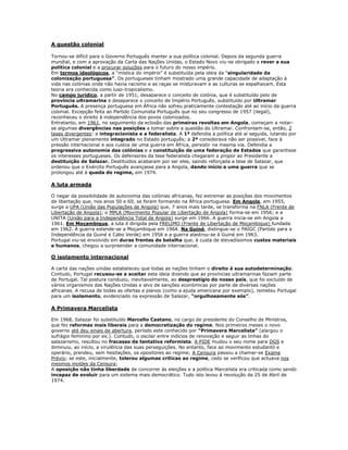 A questão colonial

Tornou-se difícil para o Governo Português manter a sua política colonial. Depois da segunda guerra
mundial, e com a aprovação da Carta das Nações Unidas, o Estado Novo viu-se obrigado a rever a sua
política colonial e a procurar soluções para o futuro do nosso império.
Em termos ideológicos, a “mística do império” é substituída pela ideia da “singularidade da
colonização portuguesa”. Os portugueses tinham mostrado uma grande capacidade de adaptação à
vida nas colónias onde não havia racismo e as raças se misturavam e as culturas se espalhavam. Esta
teoria era conhecida como luso-tropicalismo.
No campo jurídico, a partir de 1951, desaparece o conceito de colónia, que é substituído pelo de
província ultramarina e desaparece o conceito de Império Português, substituído por Ultramar
Português. A presença portuguesa em África não sofreu praticamente contestação até ao início da guerra
colonial. Excepção feita ao Partido Comunista Português que no seu congresso de 1957 (ilegal),
reconheceu o direito à independência dos povos colonizados.
Entretanto, em 1961, no seguimento da eclosão das primeiras revoltas em Angola, começam a notar-
se algumas divergências nas posições a tomar sobre a questão do Ultramar. Confrontam-se, então, 2
teses divergentes: a integracionista e a federalista. A 1ª defendia a política até aí seguida, lutando por
um Ultramar plenamente integrado no Estado português; a 2ª considerava não ser possível, face à
pressão internacional e aos custos de uma guerra em África, persistir na mesma via. Defendia a
progressiva autonomia das colónias e a constituição de uma federação de Estados que garantisse
os interesses portugueses. Os defensores da tese federalista chegaram a propor ao Presidente a
destituição de Salazar. Destituídos acabaram por ser eles, saindo reforçada a tese de Salazar, que
ordenou que o Exército Português avançasse para a Angola, dando início a uma guerra que se
prolongou até à queda do regime, em 1974.

A luta armada

O negar da possibilidade de autonomia das colónias africanas, fez extremar as posições dos movimentos
de libertação que, nos anos 50 e 60, se foram formando na África portuguesa. Em Angola, em 1955,
surge a UPA (União das Populações de Angola) que, 7 anos mais tarde, se transforma na FNLA (Frente de
Libertação de Angola); o MPLA (Movimento Popular de Libertação de Angola) forma-se em 1956; e a
UNITA (União para a Independência Total de Angola) surge em 1966. A guerra inicia-se em Angola a
1961. Em Moçambique, a luta é dirigida pela FRELIMO (Frente de Libertação de Moçambique) fundada
em 1962. A guerra estende-se a Moçambique em 1964. Na Guiné, distingue-se o PAIGC (Partido para a
Independência da Guiné e Cabo Verde) em 1956 e a guerra alastrou-se à Guiné em 1963.
Portugal viu-se envolvido em duras frentes de batalha que, à custa de elevadíssimos custos materiais
e humanos, chegou a surpreender a comunidade internacional.

O isolamento internacional

A carta das nações unidas estabeleceu que todas as nações tinham o direito á sua autodeterminação.
Contudo, Portugal recusou-se a aceitar esta ideia dizendo que as províncias ultramarinas faziam parte
de Portugal. Tal postura conduziu, inevitavelmente, ao desprestígio do nosso país, que foi excluído de
vários organismos das Nações Unidas e alvo de sanções económicas por parte de diversas nações
africanas. A recusa de todas as ofertas e planos (como a ajuda americana por exemplo), remeteu Portugal
para um isolamento, evidenciado na expressão de Salazar, “orgulhosamente sós”.

A Primavera Marcelista

Em 1968, Salazar foi substituído Marcello Caetano, no cargo de presidente do Conselho de Ministros,
que fez reformas mais liberais para a democratização do regime. Nos primeiros meses o novo
governo até deu sinais de abertura, período este conhecido por “Primavera Marcelista” (alargou o
sufrágio feminino por ex.). Contudo, o oscilar entre indícios de renovação e seguir as linhas do
salazarismo, resultou no fracasso da tentativa reformista. A PIDE mudou o seu nome para DGS e
diminuiu, ao início, a virulência das suas perseguições. No entanto, face ao movimento estudantil e
operário, prendeu, sem hesitações, os opositores ao regime; A Censura passou a chamar-se Exame
Prévio; se este, inicialmente, tolerou algumas criticas ao regime, cedo se verificou que actuava nos
mesmos moldes da Censura;
A oposição não tinha liberdade de concorrer às eleições e a política Marcelista era criticada como sendo
incapaz de evoluir para um sistema mais democrático. Tudo isto levou á revolução de 25 de Abril de
1974.
 