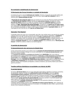 Da revolução à estabilização da democracia

O Movimento das Forças Armadas e a eclosão da Revolução

O problema da guerra colonial continuava por resolver. Perante a recusa de uma solução política pelo
Governo Marcelista, os militares entenderam que se tornava urgente pôr fim à ditadura e abrir o
caminho para a democratização do país.

A Revolução de 25 de Abril de 1974 partiu da iniciativa de um grupo de oficiais do exército português
– O Movimento dos Capitães (1973), liderado por Costa Gomes e Spínola, que tinha em vista o
derrube do regime ditatorial e a criação de condições favoráveis à resolução política da questão
colonial. Estes acontecimentos deram força àqueles que, dentro do Movimento (agora passava-se a
designar por MFA – Movimento das Forças Armadas), acreditavam na urgência de um golpe militar
que, restaurando as liberdades cívicas, permitisse a tão desejada solução para o problema colonial. Depois
de uma tentativa precipitada, em Março, o MFA preparou minuciosamente a operação militar que, na
madrugada do dia 25 de Abril de 1974 pôs fim ao Estado Novo.


Operação “Fim-Regime”

A operação militar teve início com a transmissão, pela rádio, das canções-senha, que permitia às unidades
militares saírem dos quartéis para cumprirem as missões que lhes estavam destinadas. A resistência
terminou cerca das 18h, quando Marcello Caetano se rendeu pacificamente ao general Spínola.
Entretanto, já o golpe militar era aclamado nas ruas pela população portuguesa, cansada da guerra e da
ditadura, transformando os acontecimentos de Lisboa numa explosão social por todo o país, uma
autêntica revolução nacional que, pelo seu carácter pacífico, ficou conhecido como a “Revolução dos
Cravos”. A PIDE foi a última a render-se na manhã seguinte.


A caminho da democracia

O desmantelamento das estruturas do Estado Novo

O acto revolucionário permitiu que se desse início ao processo de desmantelamento do Estado Novo.
No próprio dia da revolução, Portugal viu-se sob a autoridade de uma Junta de Salvação Nacional, que
tomou de imediato medidas:
 O presidente da República e o presidente do Conselho foram destituídos, bem como todos os
governadores civis e outros quadros administrativos; A PIDE-DGS, a Legião Portuguesa e as Organizações
da Juventude foram extintas, bem como a Censura (Exame Prévio) e a Acção Nacional Popular; Os
presos políticos foram perdoados e libertados e as personalidades no exílio puderam regressar a
Portugal; Iniciou-se o processo da independência das colónias e organização de eleições para formar
a assembleia constituinte que iria aprovar a nova constituição da República. A Junta de Salvação
Nacional nomeou para Presidente da República o António de Spínola, que escolheu Adelino para chefiar o
governo provisório.


Tensões políticas ideológicas na sociedade e no interior do MFA

O período Spínola

Os tempos não foram fáceis para as novas instituições democráticas. Passados os primeiros momentos
de entusiasmo, seguiram-se dois anos politicamente muito conturbados, originando graves
confrontações sociais e políticas. Rapidamente começaram as reivindicações, as greves e as
manifestações influenciadas pelos partidos da esquerda. O governo provisório mostrou-se incapaz de
governar o país e demitiu-se, o que fez com que o poder político se dividisse em dois pólos opostos.
 De um lado o grupo apoiante do general Spínola (procurava controlar o movimento popular que
podia originar outra ditadura, desta vez de extrema-esquerda)
 Do outro lado a comissão coordenadora do MFA e os seus apoiantes (defendia a orientação do
regime para um socialismo revolucionário.
O desfecho destas tensões culminou com a demissão do próprio general Spínola, após o falhanço da
convocação de uma manifestação nacional em seu apoio, e a nomeação de outro militar, o general Costa
Gomes, como Presidente da República.
 