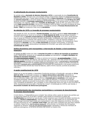 A radicalização do processo revolucionário

No período entre a demissão de Spínola (Setembro 1974) e a aprovação da nova Constituição da
República (1976), Portugal viveu uma situação política revolucionária repleta de antagonismos sociais.
Durante estes dois anos, o poder esteve entregue ao MFA, a Vasco Gonçalves, que assumiu uma posição
de extrema-esquerda e uma forte ligação ao Partido Comunista. A data-chave é 11 de Março de 1975:
tentando contrariar a orientação esquerdista da revolução, António de Spínola tentou um golpe militar
(fracassado). Em resposta, a MFA cria o Conselho da Revolução, ligado ao PCP, que passa a funcionar
como órgão executivo do MFA e tornou-se o verdadeiro centro do poder (concentra os poderes da Junta
de Salvação Nacional e do Conselho de Estado), e propõe-se orientar o Processo Revolucionário em
Curso - PREC que conduziria o País rumo ao socialismo.

As eleições de 1975 e a inversão do processo revolucionário

Das eleições de 1975, sai vitorioso o Partido Socialista, que passa a reclamar maior intervenção na
actividade governativa. Vivem-se os tempos do Verão Quente de 1975, em que esteve iminente o
confronto entre os partidos conservadores e os partidos de esquerda. É em pleno “Verão Quente”
que um grupo de 9 oficiais do próprio Conselho da Revolução, encabeçados pelo major Melo Antunes,
crítica abertamente os sectores mais radicais do MFA: contestava o clima de anarquia instalado, a
desagregação económica e social e a decomposição das estruturas do Estado. Em consequência, Vasco
Gonçalves foi demitido. Era o fim da fase extremista do processo revolucionário. A revolução
regressava aos princípios democráticos e pluralistas de 25 de Abril, que serão confirmados com a
Constituição de 1976.

Politica Económica anti-monopolista e intervenção do Estado a nível económico-
financeiro

Os tempos da PREC tinham em vista a conquista do poder e o reforço da transição ao socialismo.
Assim, nessa altura, tomaram-se um conjunto de medidas que assinalaram a viragem ideológica no
sentido do marxismo-leninismo:
 o intervencionismo estatal (em todos os sectores da economia), as nacionalizações (o Estado
apropriou-se dos bancos, dos seguros, das empresas, etc., passando a ter mais controlo da economia), a
reforma agrária (procedeu-se à colectivização dos latifúndios do Sul e à expropriação e nacionalização
pelo Estado e a constituição de Unidades Colectivas de Produção (UCP). Graças ao partido comunista foi
aprovada a legislação para a reforma agrária com protecção dos trabalhadores e dos grupos económicos
mais desfavorecidos através das novas leis laborais, salário mínimo nacional, aumento de pensões e
reformas.)

A opção constitucional de 1976

Depois de um ano de trabalho, a Assembleia Constituinte terminou a Constituição, aprovada em 25 de
Abril de 1976. A constituição consagrou um regime democrático e pluralista, garantindo as
liberdades individuais e a participação dos cidadãos na vida política através da votação em eleições
para os diferentes órgãos. Além disso, confirmou a transição para o socialismo como opção da
sociedade portuguesa. Mantém, igualmente, como órgão de soberania, o Conselho da Revolução
considerado o garante do processo revolucionário. Este órgão continuará a funcionar em estreita ligação
com o presidente da República, que o encabeça. A nova constituição entrou em vigor no dia 25 de Abril de
1976, exactamente dois anos após a “Revolta dos Cravos”. A Constituição de 1976 foi, sem dúvida, o
documento fundador da democracia portuguesa.


O reconhecimento dos movimentos nacionalistas e o processo da descolonização
O processo descolonizador

A nível interno, a “independência pura e simples” das colónias colhia o apoio da maioria dos partidos que
se legalizaram depois do 25 de Abril e também nesse sentido se orientavam os apelos das
manifestações que enchiam as ruas do país. É nesta conjuntura que o Conselho de Estado reconhece às
colónias o direito à independência. Intensificam-se, então, as negociações com os movimentos aos
quais Portugal reconhece legitimidade para representarem o povo dos respectivos territórios. No entanto,
Portugal encontrava-se num a posição muito frágil, quer para impor condições quer para fazer respeitar
os acordos. Desta forma, não foi possível assegurar, como previsto, os interesses dos Portugueses
residentes no Ultramar. Fruto de uma descolonização tardia e apressada e vítimas dos interesses de
potências estrangeiras, os territórios africanos não tiveram um destino feliz.
 