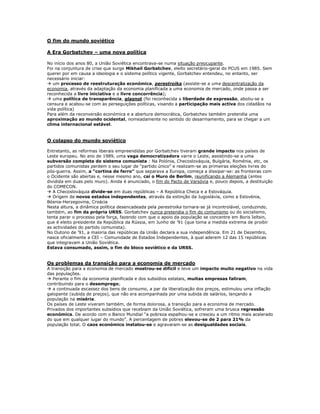 O fim do mundo soviético

A Era Gorbatchev – uma nova política

No início dos anos 80, a União Soviética encontrava-se numa situação preocupante.
Foi na conjuntura de crise que surge Mikhail Gorbatchev, eleito secretário-geral do PCUS em 1985. Sem
querer por em causa a ideologia e o sistema político vigente, Gorbatchev entendeu, no entanto, ser
necessário iniciar:
 um processo de reestruturação económica, perestroika (assiste-se a uma descentralização da
economia, através da adaptação da economia planificada a uma economia de mercado, onde passa a ser
reconhecida a livre iniciativa e a livre concorrência);
 uma política de transparência, glasnot (foi reconhecida a liberdade de expressão, aboliu-se a
censura e acabou-se com as perseguições políticas, visando a participação mais activa dos cidadãos na
vida política)
Para além da reconversão económica e a abertura democrática, Gorbatchev também pretendia uma
aproximação ao mundo ocidental, nomeadamente no sentido do desarmamento, para se chegar a um
clima internacional estável.


O colapso do mundo soviético

Entretanto, as reformas liberais empreendidas por Gorbatchev tiveram grande impacto nos países de
Leste europeu. No ano de 1989, uma vaga democratizadora varre o Leste, assistindo-se a uma
subversão completa do sistema comunista : Na Polónia, Checoslováquia, Bulgária, Roménia, etc, os
partidos comunistas perdem o seu lugar de “partido único” e realizam-se as primeiras eleições livres do
pós-guerra. Assim, a “cortina de ferro” que separava a Europa, começa a dissipar-se: as fronteiras com
o Ocidente são abertas e, nesse mesmo ano, cai o Muro de Berlim, reunificando a Alemanha (antes
dividida em duas pelo muro). Ainda é anunciado, o fim do Pacto de Varsóvia e, pouco depois, a destituição
do COMECON.
 A Checoslováquia divide-se em duas repúblicas – A República Checa e a Eslováquia.
 Origem de novos estados independentes, através da extinção da Jugoslávia, como a Eslovénia,
Bósnia-Herzegovina, Croácia
Nesta altura, a dinâmica política desencadeada pela perestroika tornara-se já incontrolável, conduzindo,
também, ao fim da própria URSS. Gorbatchev nunca pretendia o fim do comunismo ou do socialismo,
tenta parar o processo pela força, fazendo com que o apoio da população se concentre em Boris Ieltsin,
que é eleito presidente da República da Rússia, em Junho de ’91 (que toma a medida extrema de proibir
as actividades do partido comunista).
No Outono de ’91, a maioria das repúblicas da União declara a sua independência. Em 21 de Dezembro,
nasce oficialmente a CEI – Comunidade de Estados Independentes, à qual aderem 12 das 15 repúblicas
que integravam a União Soviética.
Estava consumado, assim, o fim do bloco soviético e da URSS.


Os problemas da transição para a economia de mercado
A transição para a economia de mercado mostrou-se difícil e teve um impacto muito negativo na vida
das populações.
 Perante o fim da economia planificada e dos subsídios estatais, muitas empresas faliram,
contribuindo para o desemprego;
 a continuada escassez dos bens de consumo, a par da liberalização dos preços, estimulou uma inflação
galopante (subida de preços), que não era acompanhada por uma subida de salários, lançando a
população na miséria.
Os países de Leste viveram também, de forma dolorosa, a transição para a economia de mercado.
Privados dos importantes subsídios que recebiam da União Soviética, sofreram uma brusca regressão
económica. De acordo com o Banco Mundial “a pobreza espalhou-se e cresceu a um ritmo mais acelerado
do que em qualquer lugar do mundo”. A percentagem de pobres elevou-se de 2 para 21% da
população total. O caos económico instalou-se e agravaram-se as desigualdades sociais.
 
