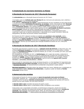 A Implantação do marxismo-leninismo na Rússia

A Revolução de Fevereiro de 1917 (Revolução Burguesa)

Os antecedentes para a Revolução Russa de Fevereiro de 1917 foram:

 O império russo era chefiado pelo czar Nicolau II sob a forma de uma autocracia, isto é, detinha o
poder absoluto, o que provocava desagrado;
 Ao defender a liberalização do regime, o descontentamento do povo manifestou-se sob várias formas
(surgiram as primeiras assembleias de operários, os sovietes), sendo a Revolução de 1905 (Domingo
Sangrento) uma delas, que originou uma certa abertura politica por parte do czar (convocou eleições
para o Parlamento (Duma), criou partidos políticos e aboliu certos privilégios da nobreza);
 O descontentamento face ao regime político agravou-se com a participação da Rússia na primeira
guerra mundial (milhares de mortos e desorganização da já débil economia russa);
 A sociedade russa era composta maioritariamente por camponeses, a burguesia ansiava para
modernizar o país e por um governo parlamentar, o operariado era um grupo minoritário. Sendo tão
desigualitária, não deixou de provocar anseios revolucionários.

Em Fevereiro de 1917, estavam reunidas as condições para acontecer uma revolução, onde a
Burguesia ascende ao poder (daí a se designar Revolução Burguesa), pondo fim ao czarismo e
instaurando um regime republicano na Rússia. Os revolucionários exigem a abdicação de Nicolau II e
formam um Governo Provisório, constituído por Kerensky e Lvov (que governam sob uma republica de
tipo liberal). Veremos que será deposto pela revolução socialista de Outubro de 1917, feita pelos
comunistas.

A Revolução de Outubro de 1917 (Revolução Soviética)

No período entre Fevereiro e Outubro de 1917, a agitação social não diminuiu. Já não havia czar, mas
a Rússia continuava na guerra e os problemas económicos mantinham-se. A nível político, a Rússia
vivia numa dualidade de poderes (os governos liberais, por um lado, e os sovietes, por outro, que eram
contra o Governo Provisório).
Em consequência, em Outubro de 1917, os bolcheviques, com o apoio dos sovietes, conduziram à
Revolução Soviética, onde o Governo Provisório foi substituído pelo Conselho dos Comissários do Povo,
presidido por Lenine. Trotsky e Estaline também foram figuras importantes na revolução. A Rússia
transformou-se numa Republica não parlamentar e deu-se início a uma guerra civil (“Exercito
Vermelho” – comunistas, “Exercito Branco” – liberais).

Esta revolução foi responsável pela retirada da Rússia da guerra, e a nível ideológico foi responsável pela
implementação dos princípios marxistas, através de Lenine. As suas ideias e a sua acção originaram
o marxismo-leninismo. Os representantes do proletariado conquistavam o poder politico.

Marxismo-leninismo  Aplicação prática das ideias de Marx por Lenine. Defendia que o proletariado era
o que conquistava o poder (ditadura do proletariado), e igualava o poder do Estado ao Partido
Comunista (Partido Único).


A democracia dos sovietes

A Revolução de Outubro foi vitoriosa graças ao apoio da população mais pobre da Rússia –
camponeses, operários, etc. – organizada em assembleias denominadas sovietes. No dia seguinte á
revolução, Lenine fez aprovar decretos revolucionários, no II Congresso dos Sovietes (Um Governo
quando inicia as suas funções, tem que lançar decretos):

 decreto sobre a paz (convidava aos povos em guerra, á paz)
 decreto sobre a terra (aboliu a propriedade privada, entregando-a aos sovietes)

Instaurando a paz e propriedade comunitária, os bolcheviques conseguiam, através dos decretos
revolucionários, responder aos anseios dos sovietes que tanto haviam contribuído para o sucesso da
revolução. Esta legislação revolucionária servia, assim, de instrumento para a criação de uma
democracia dos sovietes, um sistema político que atendia ás necessidades do proletariado.
 