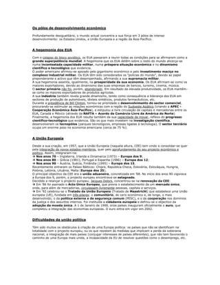 Os pólos de desenvolvimento económico

Profundamente desigualitário, o mundo actual concentra a sua força em 3 pólos de intenso
desenvolvimento: os Estados Unidos, a União Europeia e a região da Ásia-Pacífico.


A hegemonia dos EUA

Com o colapso do bloco soviético, os EUA passaram a reunir todas as condições para se afirmarem como a
grande superpotência mundial. A hegemonia que os EUA detêm sobre o resto do mundo alicerça-se
numa incontestada capacidade militar, numa próspera situação económica e no dinamismo
científico e tecnológico que evidencia.
O poder americano afirmou-se apoiado pelo gigantismo económico e pelo investimento maciço no
complexo industrial militar. Os EUA têm sido considerados os "polícias do mundo", devido ao papel
preponderante e activo que têm desempenhado, afirmando a sua supremacia militar.
A sua hegemonia assenta, igualmente, na prosperidade da sua economia. Os EUA afirmam-se como os
maiores exportadores, devido ao dinamismo das suas empresas de bancos, turismo, cinema, música.
O sector primário não foi, porém, abandonado. Em resultado da elevada produtividade, os EUA mantêm-
se como os maiores exportadores de produtos agrícolas.
A sua indústria também revela grande dinamismo, tendo como consequência a liderança dos EUA em
sectores de produção de automóveis, têxteis sintéticos, produtos farmacêuticos, etc.
Durante a presidência de Bill Clinton, tornou-se prioridade o desenvolvimento do sector comercial,
procurando-se estimular as relações económicas com a região do Sudoeste Asiático (criando a APEC -
Cooperação Económica Ásia-Pacífico), e estipulou a livre circulação de capitais e mercadorias entre os
EUA, Canadá e México (através da NAFTA – Acordo de Comércio Livre da América do Norte)
Finalmente, a hegemonia dos EUA resulta também da sua capacidade de inovar, reflexo do progresso
científico-tecnológico que evidencia. São os que mais investem na investigação científica,
desenvolveram os tecnopólos (parques tecnológicos, empresas ligadas à tecnologia). O sector terciário
ocupa um enorme peso na economia americana (cerca de 75 %).


A União Europeia

Desde a sua criação, em 1957, que a União Europeia (naquela altura, CEE) tem vindo a consolidar-se quer
pela integração de novos estados-membros, quer pelo aprofundamento do seu projecto económico e
político. Assim, integraram-na:
 Nos anos 70 – Inglaterra, Irlanda e Dinamarca (1973) – Europa dos 9;
 Nos anos 80 – Grécia (1981), Portugal e Espanha (1986) – Europa dos 12;
 Nos anos 90 – Áustria, Suécia, Finlândia (1995) – Europa dos 15.
Recentemente entraram os Países Bálticos: Chipre, República Checa, Eslovénia, Eslováquia, Hungria,
Polónia, Letónia, Lituânia, Malta (Europa dos 25).
O principal objectivo da CEE era a união aduaneira, concretizada em ’68. No início dos anos 80 vigorava
a Europa dos 9, porém, o projecto europeu encontrava-se estagnado.
Decidido a relançar o projecto europeu, Jacques Delors, concentrou-se na renovação da CEE:
 Em '86 foi assinado o Acto Único Europeu, que previa o estabelecimento de um mercado único,
onde, para além de mercadorias, circulassem livremente pessoas, capitais e serviços.
 Em '92 celebrou-se o Tratado da União Europeia (Tratado de Maastricht) que estabelece uma União
europeia (UE), fundada em três pilares: o comunitário, de cariz económico e, de longe, o mais
desenvolvido; o da politica externa e da segurança comum (PESC), e o da cooperação nos domínios
da justiça e dos assuntos internos. Foi instituída a cidadania europeia e definiu-se o objectivo da
adopção da moeda única. A 1 de Janeiro de 1999, onze países inauguram oficialmente o euro, que
completou a integração das economias europeias. O euro entra em vigor em 2002.


Dificuldades da união política

Têm sido muitos os obstáculos à criação de uma Europa política: os países que não se identificam na
totalidade com o projecto europeu, ou os que resistem às medidas que implicam a perda da soberania
nacional, a integração de mais países (conjugar interesses de países diferentes), que não tem favorecido o
caminho de uma Europa mais unida, a incapacidade da EU de resolver questões como o desemprego, etc.
 