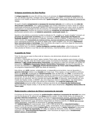 O Espaço económico da Ásia-Pacífico

O milagre japonês dos anos 50 e 60 deu início a um processo de desenvolvimento económico que
iria, nas décadas seguintes, contagiar outros países asiáticos. Com efeito, o sucesso do Japão serviu de
incentivo e de modelo ao desenvolvimento dos “quatro dragões”: Hong Kong; Singapura; Coreia do Sul;
Taiwan.

Os quatro dragões compensaram a escassez de recursos naturais com o esforço de uma mão-de-
obra barata e abundante, com o apoio do Estado (que investiu altamente no ensino, tendo em vista a
qualificação profissional da população, apostou em políticas proteccionistas com vista a atrair os capitais
estrangeiros e na exportação de bens de consumo). Em resultado, estes países conseguiram produzir, a
preços imbatíveis, produtos de consumo corrente que invadiram os mercados ocidentais,
promovendo sectores como o da indústria automóvel, construção naval, etc.

Quando a crise afectou a economia mundial na década de 70, o Japão e os “quatro dragões” iniciaram um
processo de cooperação económica com os membros da ASEAN (Associação das Nações do
Sudoeste Asiático), que agrupava a Tailândia, Indonésia, Filipinas e Malásia. O desenvolvimento destes
países resultou das necessidades de matérias-primas, recursos energéticos e bens alimentares, de que
eram importantes produtores, por parte do Japão e dos “quatro dragões” que, em troca, exportavam
bens manufacturados e tecnologia. Este intercâmbio deu origem a uma nova etapa de crescimento,
mais integrado, do pólo económico da Ásia Pacífico.
O crescimento teve, no entanto, custos ecológicos e sociais muito altos: a Ásia tornou-se a região
mais poluída do Mundo e a sua mão-de-obra permaneceu, maioritariamente, pobre e explorada.


A questão de Timor

Timor foi dos poucos casos na Ásia onde se instaurou uma democracia através de um processo de
autodeterminação.
Em 1974, a “Revolução dos Cravos” agitou também Timor Leste, que se preparou para encarar o futuro
sem Portugal. Na ilha, onde não tinham ainda surgido movimentos de libertação, nasceram três partidos
políticos (A UDT (União Democrática Timorense), que defendia a união com Portugal num quadro de
autonomia; A APODETI (Associação Popular Democrática Timorense), favorável à integração do
território da Indonésia; E a FRETILIN (Frente Revolucionária de Timor Leste Independente), com
um programa independentista, ligado aos ideais de esquerda.)

Esta última, em 1975, declara, unilateralmente, a independência do território, mas em Novembro, o
governo indonésio ordena a sua invasão por tropas suas. Timor resiste, e a sua resistência continuou
activa nos anos 80, encabeçada por Xanana Gusmão (líder da FRETLIN). Em 1991, a consciência da
comunidade internacional foi despertada, através do visionamento de imagens de um massacre a civis
timorenses. No fim da década, a Indonésia aceita finalmente que o povo timorense decida o seu destino
através de um referendo, que fica marcado para Agosto de 1999. O referendo, supervisionado por uma
missão das Nações Unidas, a UNAMET, deu uma inequívoca vitória à independência, mas desencadeou
uma escalada de terror por parte das milícias pro-indonésias. Uma onda de indignação e de
solidariedade percorreu então o Mundo e conduziu ao envio de uma força de paz multinacional,
patrocinada pelas Nações Unidas. A 20 de Maio de 2002 nasce oficialmente a República Democrática de
Timor Leste.


Modernização e abertura da China à economia de mercado

O arranque da China para o processo de modernização e abertura à economia de mercado teve início
nos fins da década de 70, altura em que Deng assumiu o poder. O Líder chinês iniciou um processo de
grandes reformas económicas, lançando as bases do desenvolvimento agrícola, industrial e técnico da
China. Seguindo uma política pragmática, Deng dividiu a China em 2 áreas geográficas distintas: O
interior, essencialmente rural, permanecia resguardado da influência externa; e o litoral abrir-se-ia ao
capital estrangeiro, integrando-se plenamente no mercado internacional.
 O sistema agrário foi reestruturado. Entre 1979 e 1983 as terras foram descolectivizadas e
entregues aos camponeses, estes que podiam, então, comercializar os seus produtos num comércio livre.
Assim, a produção agrícola chinesa cresceu 50% em apenas 5 anos. O sector industrial foi altamente
modificado em favor da exportação. Em 1980, as cidades de Shenzhen, Zuhai, Shantou e Xiamen,
passaram a ser “Zona Económicas Especiais”, eram favoráveis ao negócio pois o investimento
estatal estava aí concentrado.
 