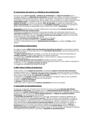 O comunismo de guerra e a ditadura do proletariado

De acordo com a teoria marxista, a ditadura do proletariado é a etapa de transição entre a
sociedade capitalista e a edificação do comunismo (sociedade sem classes). No decurso dessa etapa, o
proletariado (classe dominante), deveria “abater os opressores”, retirando todo o capital á burguesia,
centralizando os meios de produção nas mãos do Estado. Assim se chegaria a um ponto onde já não havia
desigualdade social, e o Estado (sendo um instrumento de domínio), deixaria de fazer sentido e
cessaria de existir, e aí tornar-se-ia possível falar de liberdade. A ditadura do proletariado é uma
etapa imprescindível para a construção de uma sociedade comunista, marcada pela supressão do
Estado e pela eliminação da desigualdade social. A etapa final é então o comunismo.

Comunismo  Etapa final da revolução proletária que se caracteriza pela extinção do Estado e pelo
desaparecimento das classes sociais.
O conjunto de medidas que conduziram á instauração da ditadura do proletariado denomina-se de
comunismo de guerra (assim chamado devido ao facto de ter sido instaurada durante a guerra civil,
1918-1921). O comunismo de guerra sucedeu à democracia dos sovietes, substituindo os decretos
revolucionários por novas medidas, mais radicais.
 toda a economia foi nacionalizada (fazendo parte do Estado);
 institui-se um regime de partido único, o Partido Comunista;
 O Terror institucionalizou-se com o estabelecimento da censura e a criação da Tcheca, policia
politica.

O centralismo democrático

Em 1922 foi criada a URSS (União das Republicas Socialistas Soviéticas). A organização do Estado
comunista da Rússia Soviética denominou-se de centralismo democrático, sistema que assentava nos
seguintes princípios:
 o poder partia da base das sociedade, os sovietes. Os sovietes eram eleitos pela população por
sufrágio universal, e a partir deles elegiam-se os poderes superiores;
 a organização do Partido Comunista seguia a mesma estrutura, as bases do partido elegiam os
organismos superiores;
 não existia separação clara dos poderes legislativo, executivo, judicial;
 apenas o Partido Comunista era permitido, pois considerava-se que era o único capaz de representar o
proletariado, ou seja, proibiam-se todos os outros;
 o Estado era controlado pelo Partido Comunista.

A NEP (Nova Politica Económica)

A NEP consistiu numa viragem da economia, no sentido de superar a terrível crise económica
herdada da guerra civil. Considerando que o comunismo teria de ser construído com base no progresso
económico, Lenine passou a defender medidas do tipo capitalista (recuo estratégico, para o socialismo
não se edificar sobre ruínas) para estimular a produção:
 Estabeleceu um imposto a pagar, em vez dos camponeses entregaram todos os seus excedentes;
 permitiu a venda directa dos produtos dos camponeses;
 aceitou a ajuda do estrangeiro;
 eliminou o trabalho obrigatório.
A NEP (1921-1927), resultou numa melhoria assinalável dos níveis de produção.

A regressão do demoliberalismo

Os anos que se seguiram á Primeira Guerra Mundial trouxeram á Europa profundas dificuldades
económicas e financeiras. Esta situação leva a um descontentamento generalizado que se traduz
em greves e o espírito revolucionário estende-se por todo a Europa, isto é, o desespero das populações
perante a crise leva à procura de novas soluções politicas e à adesão de projectos políticos
extremistas, quer de esquerda, quer de direita:
 Os partidos de esquerda intensificavam a sua acção, denunciando os males do capitalismo. Na
Alemanha, proclamou-se “uma república socialista”. Mesmo na França, na Grã-Bretanha e na Itália, a
onda revolucionária de esquerda se fez sentir, inspirada pela III Internacional de Moscovo fundada em
1919 (que defendia a união do operariado a nível internacional, impondo o socialismo no mundo).
Estes acontecimentos denunciavam as democracias liberais e a sua incapacidade em resolver os
problemas económicos e sociais. No entanto, em países como a Alemanha e a Itália, o medo ao
bolchevismo levou a que se apoiasse soluções politicas de extrema-direita, levando à adesão de
regimes autoritários e fascistas (Jamais poderia agradar o controlo operário da produção à burguesia).
A emergência dos autoritarismos, confirmava a regressão do demoliberalismo.
 