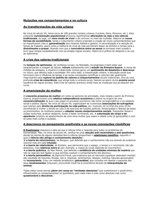 Mutações nos comportamentos e na cultura

As transformações da vida urbana

No início do século XX, havia cerca de 180 grandes núcleos urbanos (Londres, Paris, Moscovo, etc.). Esta
crescente concentração populacional provocou significativas alterações na vida e nos valores
tradicionais, ou seja, um novo modo de viver e de conviver no meio da multidão. Adquire-se novas
formas de sociabilidade, tendo o crescimento urbano originado a criação de novos comportamentos que
se massificaram (isto é, generalização dos mesmos hábitos e gostos). A racionalização e a redução do
tempo de trabalho, assim como a melhoria do nível de vida permitiram dispor de dinheiro e tempo para o
divertimento e prazer, fazendo com que a convivência entre os sexos se tornasse mais ousada e
livre (que rompia completamente com as antigas regras sociais). Adere-se à prática do desporto e ao uso
do automóvel.

A crise dos valores tradicionais

Os tempos de optimismo, de confiança na paz, na liberdade, no progresso e bem-estar que
caracterizaram a viragem do século, ruíram subitamente com o eclodir da Primeira Guerra. A morte de
milhões de soldados, a miséria e a destruição visíveis gerou um sentimento de desalento e descrença
no futuro, que afectou toda a sociedade. Por outro lado, a massificação urbana, a laicização social que
terminara com a influência da Igreja, e as novas concepções científicas e culturais são igualmente
responsáveis pela ruptura no padrão de valores e comportamentos sociais tradicionais. Deu-se uma
profunda crise de consciência, que atinge toda a conduta social, falando-se assim duma anomia social
(ausência de regras sociais). Esta crise de valores acentuou ainda mais as mudanças que já estavam em
curso.

A emancipação da mulher

A crescente presença da mulher em todos os sectores de actividade, mais notada a partir da Primeira
Guerra, proporcionava uma relativa independência económica e esteve na origem de uma
consciencialização de que o seu papel no processo económico não tinha correspondência a um estatuto
social e politico dignos. No inicio do século XX, organizaram-se numerosas associações de sufragistas
que lutaram pelo direito de participação na vida politica, etc. Contudo, só no final dos anos 20 foi
reconhecido à mulher o direito ao voto e de exercício de funções politicas. Emancipadas e libertas de todos
os preconceitos, as mulheres passam a adoptar novos comportamentos sociais: frequentar festas e
clubes nocturnos, praticar desporto, fumar e beber livremente, etc. A valorização do corpo e da
aparência conduziu ao aparecimento de uma nova mulher que usava o cabelo curto (à garçonette) e com
as saias mais curtas e ousadas.

A descrença no pensamento positivista e as novas concepções científicas

O Positivismo impusera a ideia de que a ciência tinha a resposta para todos os problemas da
Humanidade. Mas, no início do século XX, verifica-se uma reacção anti-racionalista e anti-positivista,
devido às teorias de alguns cientistas face à ciência (propunham o relativismo cientifico, segundo o
qual a ciência não atinge o conhecimento absoluto):
 a teoria do intuicionismo, de Bergson, que defende que o conhecimento não era através da evidencia
racional mas sim pela intuição;
 a teoria da relatividade, de Einstein, que demonstra que o espaço, o tempo e o movimento não são
absolutos, mas relativos entre si (por exemplo, a massa do corpo depende do movimento);
 a teoria quântica, de Max Planck, que defende a existência de unidades mínimas de matéria que
não se rege por leis rígidas (o que permitiu explicar o comportamento dos átomos);
 a teoria psicanalítica, de Sigmund Freud, que explicava que as neuroses (qualquer desordem mental)
são resultado de traumas, feridas, isto é, impulsos, sentimentos, desejos, instintos naturais aprisionados
no inconsciente. Criou um método terapêutico (psicanálise) que consistia em libertar o paciente dos
seus recalcamentos (traumas), procurando trazê-los à consciência através da interpretação de
sonhos.

Todas estas novas teorias põem em causa as “verdades absolutas” que sustentavam o positivismo,
influenciando os comportamentos no quotidiano, pois nada mais é visto como absoluto mas como
questionável e discutível.
 