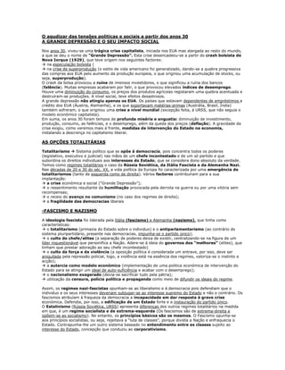 O agudizar das tensões politicas e sociais a partir dos anos 30
A GRANDE DEPRESSÃO E O SEU IMPACTO SOCIAL

Nos anos 30, viveu-se uma trágica crise capitalista, iniciada nos EUA mas alargada ao resto do mundo,
a que se deu o nome de “Grande Depressão”. Esta crise desencadeou-se a partir do crash bolsista de
Nova Iorque (1929), que teve origem nos seguintes factores:
 na especulação bolsista (
 na crise de superprodução (o estilo de vida americano foi generalizado, dando-se a quebra progressiva
das compras aos EUA pelo aumento da produção europeia, o que originou uma acumulação de stocks, ou
seja, superprodução).
O crash da bolsa provocou a ruína de imensos investidores, o que significou a ruína dos bancos
(falência). Muitas empresas acabaram por falir, o que provocou elevados índices de desemprego.
Houve uma diminuição do consumo, os preços dos produtos agrícolas registaram uma quebra acentuada e
destruíram-se produções. A nível social, teve efeitos desastrosos.
A grande depressão não atingiu apenas os EUA. Os países que estavam dependentes de empréstimos e
crédito dos EUA (Áustria, Alemanha), e os que exportavam matérias-primas (Austrália, Brasil, Índia)
também sofreram, o que originou uma crise a nível mundial (excepção feita, á URSS, que não seguia o
modelo económico capitalista).
Em suma, os anos 30 foram tempos de profunda miséria e angustia: diminuição de investimento,
produção, consumo, as falências, e o desemprego, além da queda dos preços (deflação). A gravidade da
crise exigiu, como veremos mais á frente, medidas de intervenção do Estado na economia,
instalando a descrença no capitalismo liberal.

AS OPÇÕES TOTALITÁRIAS

Totalitarismo  Sistema político que se opõe á democracia, pois concentra todos os poderes
(legislativo, executivo e judicial) nas mãos de um chefe incontestado e de um só partido e que
subordina os direitos individuais aos interesses do Estado, que se considera dono absoluto da verdade.
Temos como regimes totalitários o caso da Rússia Soviética, da Itália Fascista e da Alemanha Nazi.
Nas décadas de 20 e 30 do séc. XX, a vida política da Europa foi caracterizada por uma emergência de
totalitarismos (tanto de esquerda como de direita). Vários factores contribuíram para a sua
implantação:
 a crise económica e social (“Grande Depressão”);
 o ressentimento resultante da humilhação provocada pela derrota na guerra ou por uma vitória sem
recompensas;
 o receio do avanço no comunismo (no caso dos regimes de direita);
 a fragilidade das democracias liberais

-FASCISMO E NAZISMO

A ideologia fascista foi liderada pela Itália (fascismo) e Alemanha (nazismo), que tinha como
características:
 o totalitarismo (primazia do Estado sobre o individuo) e o antiparlamentarismo (ao contrário do
sistema pluripartidário, presente nas democracias, impunha-se o partido único);
 o culto do chefe/elites (a separação de poderes deixa de existir, centralizando-se na figura de um
líder inquestionável que personifica a Nação. Adere-se á ideia do governos dos “melhores” (elites), que
tinham que prestar adoração ao seu chefe incontestado)
 o culto da força e da violência (a oposição política é considerada um entrave, por isso, deve ser
aniquilada pela repressão policial, logo, a violência está na essência dos regimes, valoriza-se o instinto e
acção);
 a autarcia como modelo económico (implementação de uma politica económica de intervenção do
Estado para se atingir um ideal de auto-suficiência e acabar com o desemprego);
 o nacionalismo exagerado (devia-se sacrificar tudo pela pátria);
 utilização da censura, polícia política e propaganda como meio de difundir os ideais do regime.

Assim, os regimes nazi-fascistas opunham-se ao liberalismo e á democracia pois defendiam que o
individuo e os seus interesses deveriam subjugar-se ao interesse supremo do Estado e não o contrário. Os
fascismos atribuíam à fraqueza da democracia a incapacidade em dar resposta á grave crise
económica. Defendia, por isso, a edificação de um Estado forte e a instauração do partido único.
O Estalinismo (Rússia Soviética, URSS) apresenta diferenças dos outros regimes totalitários na medida
em que, é um regime socialista e de extrema-esquerda (Os fascismos são de extrema-direita e
opõem-se ao socialismo). No entanto, os princípios básicos são os mesmos. O Fascismo opunha-se
aos princípios socialistas, ou seja, rejeitava a “luta de classes”, porque dividia a Nação e enfraquecia o
Estado. Contrapunha-lhe um outro sistema baseado no entendimento entre as classes sujeito ao
interesse do Estado, concepção que conduziu ao corporativismo.
 