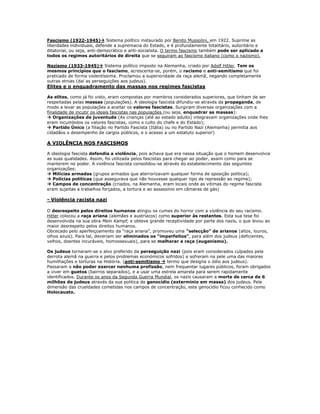 Fascismo (1922-1945) Sistema político instaurado por Benito Mussolini, em 1922. Suprime as
liberdades individuais, defende a supremacia do Estado, e é profundamente totalitário, autoritário e
ditatorial, ou seja, anti-democrático e anti-socialista. O termo fascismo também pode ser aplicado a
todos os regimes autoritários de direita que se seguiram ao fascismo italiano (como o nazismo).

Nazismo (1933-1945) Sistema político imposto na Alemanha, criado por Adolf Hitler. Tem os
mesmos princípios que o fascismo, acrescenta-se, porém, o racismo e anti-semitismo que foi
praticado de forma violentíssima. Proclamou a superioridade da raça alemã, negando completamente
outras etnias (daí as perseguições aos judeus).
Elites e o enquadramento das massas nos regimes fascistas

As elites, como já foi visto, eram compostas por membros considerados superiores, que tinham de ser
respeitadas pelas massas (populações). A ideologia fascista difundiu-se através da propaganda, de
modo a levar as populações a aceitar os valores fascistas. Surgiram diversas organizações com a
finalidade de incutir os ideais fascistas nas populações (ou seja, enquadrar as massas):
 Organizações de juventude (As crianças (até ao estado adulto) integravam organizações onde lhes
eram incumbidos os valores fascistas, como o culto do chefe e do Estado);
 Partido Único (a filiação no Partido Fascista (Itália) ou no Partido Nazi (Alemanha) permitia aos
cidadãos o desempenho de cargos públicos, e o acesso a um estatuto superior)

A VIOLÊNCIA NOS FASCISMOS

A ideologia fascista defendia a violência, pois achava que era nessa situação que o homem desenvolvia
as suas qualidades. Assim, foi utilizada pelos fascistas para chegar ao poder, assim como para se
manterem no poder. A violência fascista consolidou-se através do estabelecimento das seguintes
organizações:
 Milícias armadas (grupos armados que aterrorizavam qualquer forma de oposição politica);
 Polícias políticas (que assegurava que não houvesse qualquer tipo de repressão ao regime);
 Campos de concentração (criados, na Alemanha, eram locais onde as vitimas do regime fascista
eram sujeitas a trabalhos forçados, a tortura e ao assassínio em câmaras de gás)

- Violência racista nazi

O desrespeito pelos direitos humanos atingiu os cumes do horror com a violência do seu racismo.
Hitler colocou a raça ariana (alemães e austríacos) como superior às restantes. Esta sua tese foi
desenvolvida na sua obra Mein Kampf, e obteve grande receptividade por parte dos nazis, o que levou ao
maior desrespeito pelos direitos humanos.
Obcecado pelo aperfeiçoamento da “raça ariana”, promoveu uma “selecção” de arianos (altos, louros,
olhos azuis). Para tal, deveriam ser eliminados os “imperfeitos”, para além dos judeus (deficientes,
velhos, doentes incuráveis, homossexuais), para se melhorar a raça (eugenismo).

Os judeus tornaram-se o alvo preferido da perseguição nazi (pois eram considerados culpados pela
derrota alemã na guerra e pelos problemas económicos sofridos) e sofreram na pele uma das maiores
humilhações e torturas na História. (anti-semitismo  termo que designa o ódio aos judeus).
Passaram a não poder exercer nenhuma profissão, nem frequentar lugares públicos, foram obrigados
a viver em guetos (bairros separados), e a usar uma estrela amarela para serem rapidamente
identificados. Durante os anos da Segunda Guerra Mundial, os nazis causaram a morte de cerca de 6
milhões de judeus através da sua politica de genocídio (extermínio em massa) dos judeus. Pela
dimensão das crueldades cometidas nos campos de concentração, este genocídio ficou conhecido como
Holocausto.
 