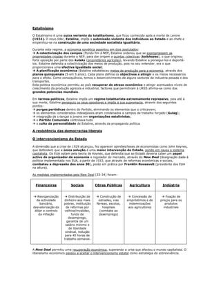 Estalinismo

O Estalinismo é uma outra vertente do totalitarismo, que ficou conhecida após a morte de Lenine
(1924). O novo líder, Estaline, impôs a submissão violenta dos indivíduos ao Estado e ao chefe e
empenhou-se na construção de uma sociedade socialista igualitária.

Durante este regime, a economia soviética assentou em dois postulados:
 A colectivização dos campos (Pondo fim á NEP, Estaline ordenou que se expropriassem as
propriedades criadas durante a NEP, para dar origem a quintas colectivas (kolkhozes), o que originou
forte oposição por parte dos kulaks (proprietários agrícolas), levando Estaline a persegui-los e deportá-
los. Estaline defendia a colectivização dos meios de produção, pois no seu entender, era o que
proporcionava uma efectiva igualdade social;
 A planificação económica (Estaline estabeleceu metas de produção para a economia, através dos
planos quinquenais (5 em 5 anos). Cada plano definia os objectivos a atingir e os meios necessários
para o efeito. Como consequência, temos o desenvolvimento de alguns sectores de industria pesada e dos
transportes.
Esta politica económica permitiu ao país recuperar do atraso económico e atingir acentuados níveis de
crescimento da produção agrícola e industrial, factores que permitiram á URSS afirma-se como das
grandes potencias mundiais.

Em termos políticos, Estaline impôs um regime totalitarista extremamente repressivo, pois até á
sua morte, Estaline perseguiu os seus opositores e impôs a sua supremacia, através dos seguintes
pontos:
 purgas periódicas dentro do Partido, eliminando os elementos que o criticavam;
 os elementos considerados indesejáveis eram condenados a campos de trabalho forçado (Gulag);
 integração de crianças e jovens em organizações estalinistas;
 o Partido Comunista controlava tudo
 o culto da personalidade de Estaline, através da propaganda política

A resistência das democracias liberais

O intervencionismo do Estado

A dimensão que a crise de 1929 alcançou, fez aparecer opiniões/teses de economistas como John Keynes,
que defendem que a única solução é uma maior intervenção do Estado, pondo em causa o sistema
capitalista. Os EUA optam pela teoria de Keynes, que defendia que ao Estado deveria caber um papel
activo de organizador da economia e regulador do mercado, através do New Deal (designação dada á
politica implementada nos EUA, a partir de 1933, que através de reformas económicas e sociais,
combateu a depressão dos anos 30), posto em prática por Franklin Roosevelt (presidente dos EUA
na altura).

As medidas implementadas pela New Deal (33-34) foram:


  Financeiras             Sociais          Obras Públicas        Agricultura           Indústria


 Reorganização       Distribuição de      Construção de       Concessão de          fixação de
  da actividade      dinheiro aos mais      estradas, vias     empréstimos e de       preços para os
    bancária,        pobres, instituição   férreas, escolas,     indemnizações           produtos
desvalorização do      de reformas por         hospitais        aos agricultores        industriais
 dólar e controlo     velhice/invalidez,     (combate ao
   da inflação             fundo de          desemprego)
                        desemprego,
                       garantia de um
                      salário mínimo e
                         de liberdade
                      sindical, redução
                      para 40 horas de
                     trabalho semanal.


A New Deal permitiu uma recuperação económica, superando a crise que afectou o mundo capitalista. O
liberalismo económico passou a aceitar o intervencionismo estatal como estratégia de sobrevivência.
 