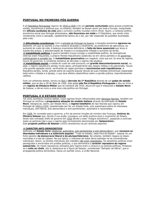 PORTUGAL NO PRIMEIRO PÓS GUERRA

A 1ª República Portuguesa vigorou de 1910 a 1926 e foi um período conturbado pelos graves problemas
sociais, económicos e políticos que, no entanto, também se faziam sentir por toda a Europa, mergulhada
em difíceis condições de vida após o primeiro conflito mundial (1914-1918). Assim, o contexto político-
económico-social que Portugal atravessava, não favoreceu em nada a 1ª República, que sendo vista
inicialmente como a salvação, rapidamente deixou de o ser, por não responder às questões levantadas
pela crise:

 dificuldades económicas: Com a entrada de Portugal na Guerra, a situação económica agravou-se
bastante, em que se assistia a uma indústria atrasada e insuficiente, ao predomínio da agricultura, ao
aumento do custo de vida, à balança orçamental deficitária, à falta de bens essenciais que levou à
subida dos preços, à desvalorização da moeda e a consequente inflação e aumento da dívida.
 instabilidade política: A guerra também trouxe consigo a instabilidade política. As divergências
internas eram frequentes, o próprio Partido Republicano subdividiu-se em vários partidos e os governos
continuavam a suceder-se. A instabilidade governativa era inegável, visto que em 16 anos de regime,
houve 45 governos. A constante tentativa de derrubar o regime não ajudava.
 instabilidade social: a subida do custo de vida provocou um grande descontentamento social, ou
seja, o regime republicano perdeu muito apoio, principalmente das classes médias e do operariado. Houve
uma grande agitação social, verificando-se vagas grevistas e movimentos anti-republicanos. A
República perdeu, ainda, grande parte do suporte popular devido às suas medidas anticlericais (separação
total entre o Estado e a Igreja), o que teve efeitos catastróficos sobre a opinião pública, maioritariamente
católica.

Com um ambiente destes, tornou-se fácil o derrube da 1ª República através de um golpe de estado
militar, que se deu a 28 de Maio de 1926. Este golpe pôs fim á República Portuguesa e deu-se início a
um regime de Ditadura Militar que se manteve até 1933, altura em que é instaurado o Estado Novo
de Salazar, e dá-se inicio a uma nova vida política em Portugal.


PORTUGAL E O ESTADO NOVO
Tal como aconteceu noutros países, cujos regimes foram influenciados pela ideologia fascista, também em
Portugal se verificou a progressiva adopção do modelo italiano através da edificação do Estado
Novo. Designa-se, assim, por Estado Novo, o regime totalitário de tipo fascista que vigorou em
Portugal de 1933 a 1974, caracterizado por ter um Estado forte, com supremacia sobre os interesses
individuais, anti-liberal, anti-democrático e anti-parlamentar, autoritário e nacionalista.

Em 1928, foi nomeado para o governo, a fim de exercer funções de ministro das Finanças, António de
Oliveira Salazar que, devido á sua acção, conseguiu um saldo positivo para o orçamento de Estado,
tendo sido nomeado chefe do governo em 1932 devido a esse “milagre económico”, passando a controlar
todos os sectores (daí a que o regime seja normalmente denominado por Salazarismo).
Este projecto político de Salazar (1933) caracterizou-se por diversos aspectos:

 CARÁCTER ANTI-DEMOCRÁTICO
Defendia um Estado forte (ditatorial, autoritário, anti-parlamentar e anti-democrático), que recusava as
liberdades individuais e a soberania popular: “Tudo no Estado, nada Fora do Estado”. Salazar foi um
forte opositor da democracia liberal e do pluripartidarismo. No entanto, também negava os ideais
marxistas e a luta de classes. Na sua óptica, o interesse de todos devia sobrepor-se às conveniências
individuais. Assim, os direitos individuais dos cidadãos não eram respeitados. Os opositores políticos eram
perseguidos e encerrados em prisões políticas, o que demonstra o carácter repressivo do regime
salazarista. Os meios repressivos utilizados pelo regime eram a censura e as polícias políticas. Prestava-
se o culto ao chefe, isto é, destacava-se a figura de Salazar, considerado “Salvador da Pátria”, que a
propaganda política alimentava. Havia um partido único, a União Nacional.
 