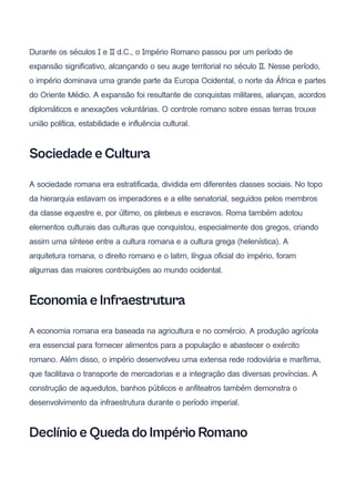 Durante os séculos I e II d.C., o Império Romano passou por um período de
expansão significativo, alcançando o seu auge territorial no século II. Nesse período,
o império dominava uma grande parte da Europa Ocidental, o norte da África e partes
do Oriente Médio. A expansão foi resultante de conquistas militares, alianças, acordos
diplomáticos e anexações voluntárias. O controle romano sobre essas terras trouxe
união política, estabilidade e influência cultural.
Sociedade e Cultura
A sociedade romana era estratificada, dividida em diferentes classes sociais. No topo
da hierarquia estavam os imperadores e a elite senatorial, seguidos pelos membros
da classe equestre e, por último, os plebeus e escravos. Roma também adotou
elementos culturais das culturas que conquistou, especialmente dos gregos, criando
assim uma síntese entre a cultura romana e a cultura grega (helenística). A
arquitetura romana, o direito romano e o latim, língua oficial do império, foram
algumas das maiores contribuições ao mundo ocidental.
Economia e Infraestrutura
A economia romana era baseada na agricultura e no comércio. A produção agrícola
era essencial para fornecer alimentos para a população e abastecer o exército
romano. Além disso, o império desenvolveu uma extensa rede rodoviária e marítima,
que facilitava o transporte de mercadorias e a integração das diversas províncias. A
construção de aquedutos, banhos públicos e anfiteatros também demonstra o
desenvolvimento da infraestrutura durante o período imperial.
Declínio e Queda do Império Romano
 