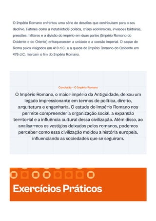 O Império Romano enfrentou uma série de desafios que contribuíram para o seu
declínio. Fatores como a instabilidade política, crises econômicas, invasões bárbaras,
pressões militares e a divisão do império em duas partes (Império Romano do
Ocidente e do Oriente) enfraqueceram a unidade e a coesão imperial. O saque de
Roma pelos visigodos em 410 d.C. e a queda do Império Romano do Ocidente em
476 d.C. marcam o fim do Império Romano.
Conclusão - O Império Romano
O Império Romano, o maior império da Antiguidade, deixou um
legado impressionante em termos de política, direito,
arquitetura e engenharia. O estudo do Império Romano nos
permite compreender a organização social, a expansão
territorial e a influência cultural dessa civilização. Além disso, ao
analisarmos os vestígios deixados pelos romanos, podemos
perceber como essa civilização moldou a história europeia,
influenciando as sociedades que se seguiram.
ExercíciosPráticos
 