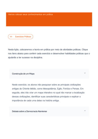 04 Exercícios Práticos
Nesta lição, colocaremos a teoria em prática por meio de atividades práticas. Clique
nos itens abaixo para conferir cada exercício e desenvolver habilidades práticas que o
ajudarão a ter sucesso na disciplina.
Construção de um Mapa
Neste exercício, os alunos irão pesquisar sobre as principais civilizações
antigas do Oriente Médio, como Mesopotâmia, Egito, Fenícia e Persas. Em
seguida, eles irão criar um mapa interativo no qual irão marcar a localização
dessas civilizações, identificar suas características principais e explicar a
importância de cada uma delas na história antiga.
Debate sobre a Democracia Ateniense
Vamos colocar seus conhecimentos em prática
 