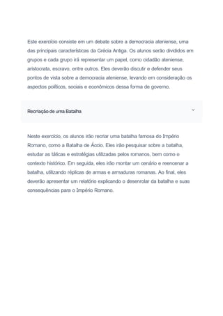 Este exercício consiste em um debate sobre a democracia ateniense, uma
das principais características da Grécia Antiga. Os alunos serão divididos em
grupos e cada grupo irá representar um papel, como cidadão ateniense,
aristocrata, escravo, entre outros. Eles deverão discutir e defender seus
pontos de vista sobre a democracia ateniense, levando em consideração os
aspectos políticos, sociais e econômicos dessa forma de governo.
Recriação de uma Batalha
Neste exercício, os alunos irão recriar uma batalha famosa do Império
Romano, como a Batalha de Áccio. Eles irão pesquisar sobre a batalha,
estudar as táticas e estratégias utilizadas pelos romanos, bem como o
contexto histórico. Em seguida, eles irão montar um cenário e reencenar a
batalha, utilizando réplicas de armas e armaduras romanas. Ao final, eles
deverão apresentar um relatório explicando o desenrolar da batalha e suas
consequências para o Império Romano.
 