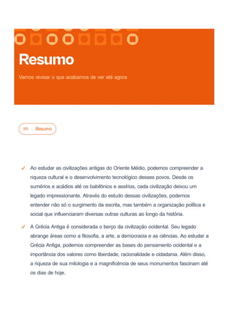05 Resumo
Ao estudar as civilizações antigas do Oriente Médio, podemos compreender a
riqueza cultural e o desenvolvimento tecnológico desses povos. Desde os
sumérios e acádios até os babilônios e assírios, cada civilização deixou um
legado impressionante. Através do estudo dessas civilizações, podemos
entender não só o surgimento da escrita, mas também a organização política e
social que influenciaram diversas outras culturas ao longo da história.
A Grécia Antiga é considerada o berço da civilização ocidental. Seu legado
abrange áreas como a filosofia, a arte, a democracia e as ciências. Ao estudar a
Grécia Antiga, podemos compreender as bases do pensamento ocidental e a
importância dos valores como liberdade, racionalidade e cidadania. Além disso,
a riqueza de sua mitologia e a magnificência de seus monumentos fascinam até
os dias de hoje.
Resumo
Vamos revisar o que acabamos de ver até agora
 