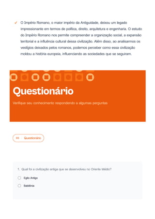 O Império Romano, o maior império da Antiguidade, deixou um legado
impressionante em termos de política, direito, arquitetura e engenharia. O estudo
do Império Romano nos permite compreender a organização social, a expansão
territorial e a influência cultural dessa civilização. Além disso, ao analisarmos os
vestígios deixados pelos romanos, podemos perceber como essa civilização
moldou a história europeia, influenciando as sociedades que se seguiram.
06 Questionário
1. Qual foi a civilização antiga que se desenvolveu no Oriente Médio?
Egito Antigo
Babilônia
Questionário
Verifique seu conhecimento respondendo a algumas perguntas
 