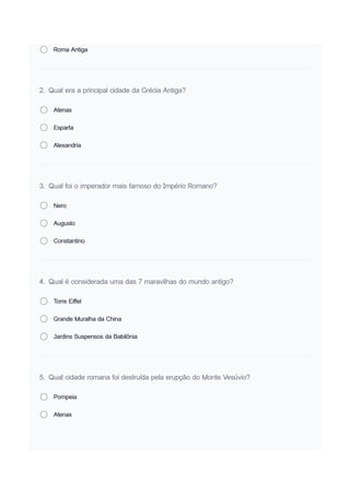 Roma Antiga
2. Qual era a principal cidade da Grécia Antiga?
Atenas
Esparta
Alexandria
3. Qual foi o imperador mais famoso do Império Romano?
Nero
Augusto
Constantino
4. Qual é considerada uma das 7 maravilhas do mundo antigo?
Torre Eiffel
Grande Muralha da China
Jardins Suspensos da Babilônia
5. Qual cidade romana foi destruída pela erupção do Monte Vesúvio?
Pompeia
Atenas
 