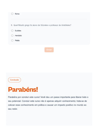 Roma
6. Qual filósofo grego foi aluno de Sócrates e professor de Aristóteles?
Euclides
Heródoto
Platão
Enviar
Conclusão
Parabéns!
Parabéns por concluir este curso! Você deu um passo importante para liberar todo o
seu potencial. Concluir este curso não é apenas adquirir conhecimento; trata-se de
colocar esse conhecimento em prática e causar um impacto positivo no mundo ao
seu redor.
 