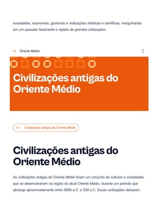 sociedades, economias, governos e realizações artísticas e científicas, mergulhando
em um passado fascinante e repleto de grandes civilizações.
01 Civilizações antigas do Oriente Médio
Civilizaçõesantigasdo
OrienteMédio
As civilizações antigas do Oriente Médio foram um conjunto de culturas e sociedades
que se desenvolveram na região do atual Oriente Médio, durante um período que
abrange aproximadamente entre 5000 a.C. e 539 a.C. Essas civilizações deixaram
Civilizaçõesantigasdo
OrienteMédio
01 Oriente Médio
 