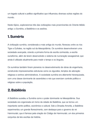 um legado cultural e político significativo que influenciou diversas outras regiões do
mundo.
Neste tópico, exploraremos três das civilizações mais proeminentes do Oriente Médio
antigo: a Suméria, a Babilônia e os assírios.
1.Suméria
A civilização suméria, considerada a mais antiga do mundo, floresceu entre os rios
Tigre e Eufrates, na região sul da Mesopotâmia. Os sumérios desenvolveram uma
sociedade avançada, criando a primeira forma de escrita conhecida, a escrita
cuneiforme, além de terem desenvolvido o sistema de numeração sexagesimal, que
ainda é utilizado atualmente para medir o tempo e os ângulos.
Os sumérios também foram pioneiros no desenvolvimento de obras de engenharia,
construindo impressionantes estruturas como os zigurates, templos de adoração
religiosa e centros administrativos. A sociedade suméria era altamente hierarquizada,
com uma classe dominante de sacerdotes e reis que exerciam controle político e
religioso sobre a população.
2.Babilônia
A Babilônia sucedeu a Suméria como o poder dominante na Mesopotâmia. Sua
sociedade era organizada em torno da cidade de Babilônia, que se tornou um
importante centro político, econômico e cultural. Sob a Dinastia Amorita, a Babilônia
experimentou um grande florescimento, com destaque para o governo do rei
Hammurabi, que é famoso pela criação do Código de Hammurabi, um dos primeiros
conjuntos de leis escritas da história.
 