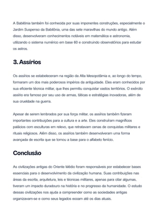 A Babilônia também foi conhecida por suas imponentes construções, especialmente o
Jardim Suspenso da Babilônia, uma das sete maravilhas do mundo antigo. Além
disso, desenvolveram conhecimentos notáveis em matemática e astronomia,
utilizando o sistema numérico em base 60 e construindo observatórios para estudar
os astros.
3.Assírios
Os assírios se estabeleceram na região da Alta Mesopotâmia e, ao longo do tempo,
formaram um dos mais poderosos impérios da antiguidade. Eles eram conhecidos por
sua eficiente técnica militar, que lhes permitiu conquistar vastos territórios. O exército
assírio era famoso por seu uso de armas, táticas e estratégias inovadoras, além de
sua crueldade na guerra.
Apesar de serem lembrados por sua força militar, os assírios também fizeram
importantes contribuições para a cultura e a arte. Eles construíram magníficos
palácios com esculturas em relevo, que retratavam cenas de conquistas militares e
rituais religiosos. Além disso, os assírios também desenvolveram uma forma
avançada de escrita que se tornou a base para o alfabeto fenício.
Conclusão
As civilizações antigas do Oriente Médio foram responsáveis por estabelecer bases
essenciais para o desenvolvimento da civilização humana. Suas contribuições nas
áreas da escrita, arquitetura, leis e técnicas militares, apenas para citar algumas,
tiveram um impacto duradouro na história e no progresso da humanidade. O estudo
dessas civilizações nos ajuda a compreender como as sociedades antigas
organizavam-se e como seus legados ecoam até os dias atuais.
 