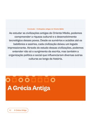 02 A Grécia Antiga
Conclusão - Civilizações antigas do Oriente Médio
Ao estudar as civilizações antigas do Oriente Médio, podemos
compreender a riqueza cultural e o desenvolvimento
tecnológico desses povos. Desde os sumérios e acádios até os
babilônios e assírios, cada civilização deixou um legado
impressionante. Através do estudo dessas civilizações, podemos
entender não só o surgimento da escrita, mas também a
organização política e social que influenciaram diversas outras
culturas ao longo da história.
AGréciaAntiga
 