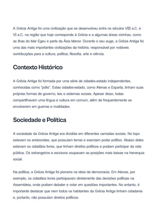 A Grécia Antiga foi uma civilização que se desenvolveu entre os séculos VIII a.C. e
VI a.C. na região que hoje corresponde à Grécia e a algumas áreas vizinhas, como
as ilhas do Mar Egeu e parte da Ásia Menor. Durante o seu auge, a Grécia Antiga foi
uma das mais importantes civilizações da história, responsável por notáveis ​
​
contribuições para a cultura, política, filosofia, arte e ciência.
Contexto Histórico
A Grécia Antiga foi formada por uma série de cidades-estado independentes,
conhecidas como "pólis". Estas cidades-estado, como Atenas e Esparta, tinham suas
próprias formas de governo, leis e sistemas sociais. Apesar disso, todas
compartilhavam uma língua e cultura em comum, além de frequentemente se
envolverem em guerras e rivalidades.
Sociedade e Política
A sociedade da Grécia Antiga era dividida em diferentes camadas sociais. No topo
estavam os aristocratas, que possuíam terras e exerciam poder político. Abaixo deles
estavam os cidadãos livres, que tinham direitos políticos e podiam participar da vida
pública. Os estrangeiros e escravos ocupavam as posições mais baixas na hierarquia
social.
Na política, a Grécia Antiga foi pioneira na ideia da democracia. Em Atenas, por
exemplo, os cidadãos livres participavam diretamente das decisões políticas na
Assembleia, onde podiam debater e votar em questões importantes. No entanto, é
importante destacar que nem todos os habitantes da Grécia Antiga tinham cidadania
e, portanto, não possuíam direitos políticos.
 