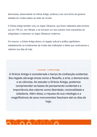 democracia, desenvolvida na Grécia Antiga, continua a ser uma forma de governo
adotada em muitos países ao redor do mundo.
A Grécia Antiga também criou os Jogos Olímpicos, que foram realizados pela primeira
vez em 776 a.C. em Olímpia, e se tornaram um dos eventos mais importantes da
antiguidade e inspiraram os Jogos Olímpicos modernos.
Em resumo, a Grécia Antiga deixou um legado cultural e político significativo,
estabelecendo os fundamentos de muitas das instituições e ideias que continuamos a
valorizar nos dias de hoje.
Conclusão - A Grécia Antiga
A Grécia Antiga é considerada o berço da civilização ocidental.
Seu legado abrange áreas como a filosofia, a arte, a democracia
e as ciências. Ao estudar a Grécia Antiga, podemos
compreender as bases do pensamento ocidental e a
importância dos valores como liberdade, racionalidade e
cidadania. Além disso, a riqueza de sua mitologia e a
magnificência de seus monumentos fascinam até os dias de
hoje.
 